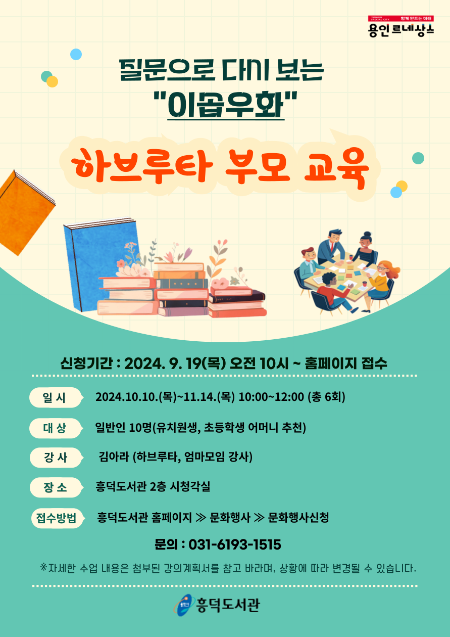 YONGIN SPECIAL CITY 함께 만드는 미래 용인 르네상스 질문으로 보는 이솝우화 하브루타 부모 교육 신청기간 : 2024. 9. 19목 오전 10시~ 홈페이지 접수 일시 2024.10.10.목~11.14.목 10:00~12:00 총 6회 대상 일반인 10명유치원생, 초등학생 어머니 추천 강사 김아라 하브루타, 엄마모임 강사 장소 흥덕도서관 2층 시청각실 접수방법 흥덕도서관 홈페이지  문화행사 문화행사신청 문의 : 031-6193-1515 자세한 수업 내용은 첨부된 강의계획서를 참고 바라며, 상황에 따라 변경될 수 있습니다. 용인시 흥덕도서관