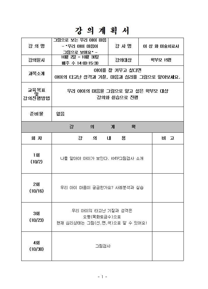  강의계획서  강의명 그림으로 보는 우리 아이 마음 우리 아이 마음이 그림으로 보여요  강사명 이상화 미술치료사 강의일시 10월 2일 ~ 10월 30일 매주 수 14:00:15:30 강의대상 학부모 15명  과목소개  아이를 잘 키우고 싶다면 아이의 타고난 성격과 기질, 마음과 심리를 그림으로 알아보세요. 교육목표 및 강의진행방법 우리 아이의 마음을 그림으로 알고 싶은 학부모 대상 강의와 실습으로 진행 준비물 없음 강의계획 회차 강의내용 비고 1회 10/2 나를 알아야 아이가 보인다. KHTP그림검사 소개 2회 10/16 우리 아이 마음이 궁금한가요? 사례분석과 실습 3회 10/23 우리 마미의 타고난 기질과 성격은 오행 목화토금수 으로 현재 심리상태는 그림 선,면,색 으로 알 수 있어요! 4회 10/30 그림검사 1