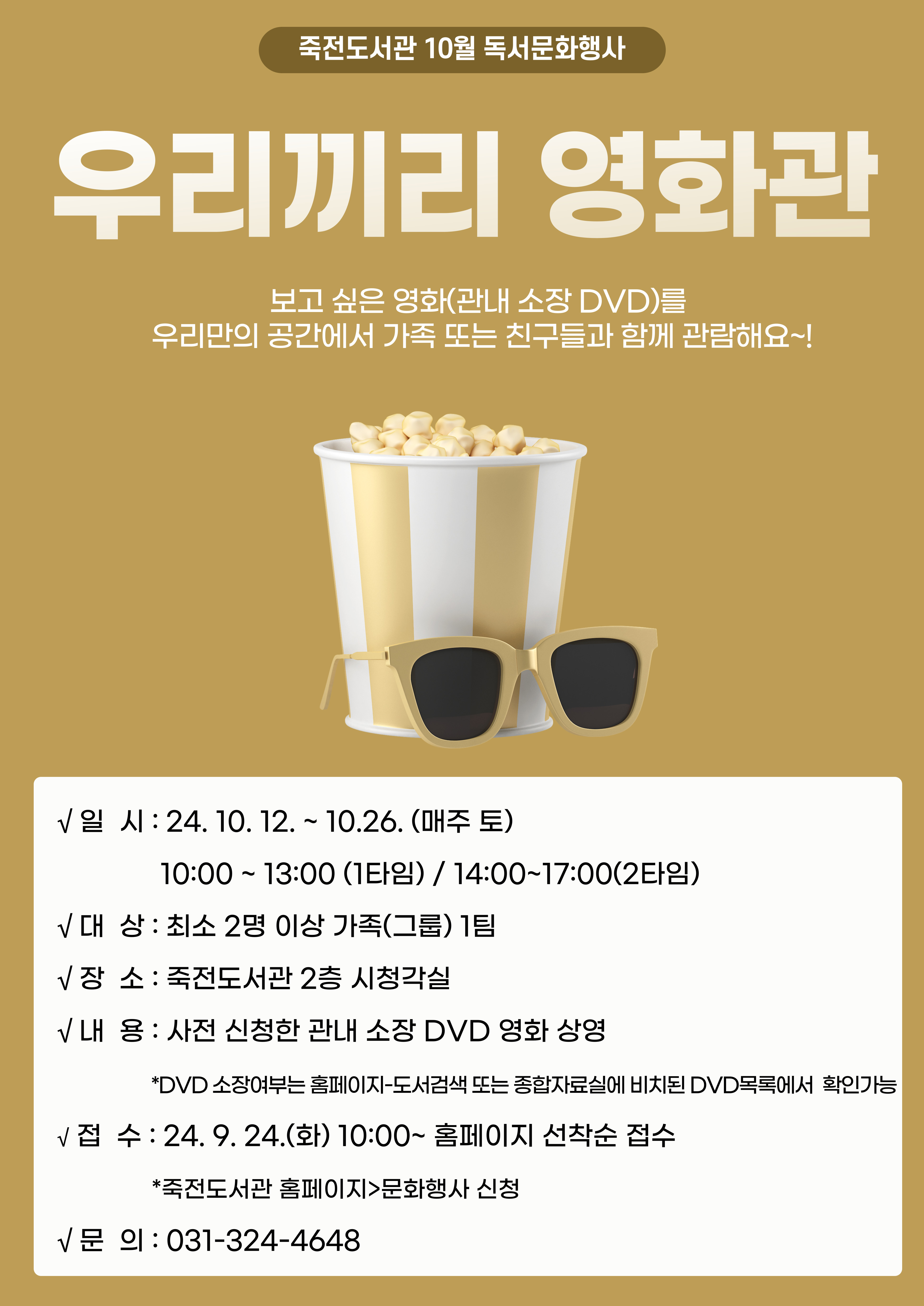  죽전도서관 10월 독서문화행사 우리끼리 영화편 보고 싶은 영화관내 소장 DVD를 우리만의 공간에서 가족 또는 친구들과 함께 관람해요~! 일시 : 24. 10. 12. ~ 10.26. 매주 토 10:00 ~ 13:00 1타임 / 14:00~17:00 2타임 대 상 : 최소 2명 이상 가족그룹 1팀 장 소:죽전도서관 2층 시청각실 내 용 : 사전 신청한 관내 소장 DVD 영화 상영 DVD 소장여부는 홈페이지-도서검색 또는 종합자료실에 비치된 DVD목록에서 확인가능 접 수 : 24. 9. 24.화 10:00~ 홈페이지 선착순 접수 죽전도서관 홈페이지>문화행사 신청 문 의:031-324-4648