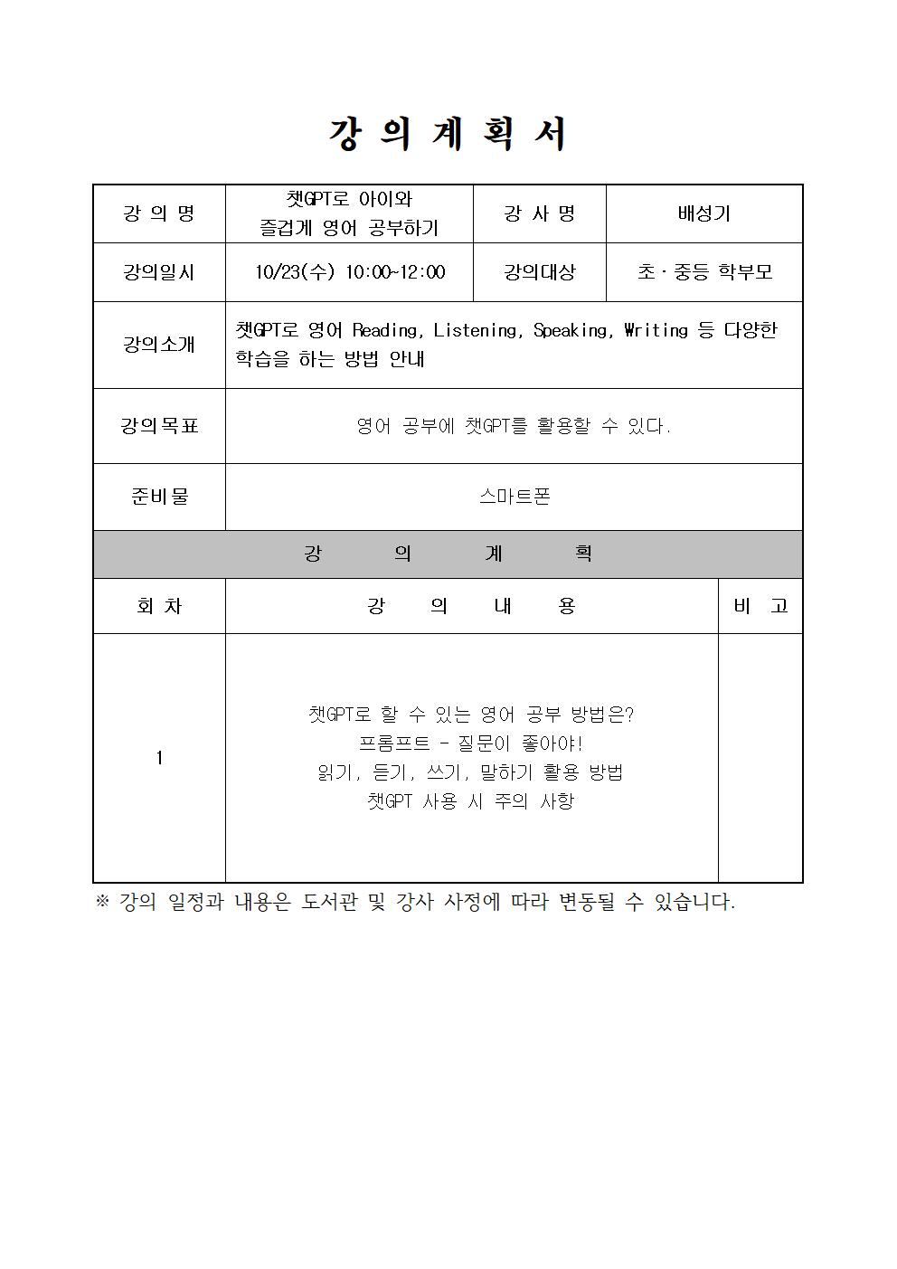  강의계획서 강의명 챗GPT로 아이와 즐겁게 영어 공부하기 강사명 배성기 강의일시 10/23 수 10:00-12:00 강의대상 초·중등 학부모 강의소개 챗GPT로 영어 Reading, Listening, Speaking, Writing 등 다양한 학습을 하는 방법 안내 강의목표 영어 공부에 챗GPT를 활용할 수 있다. 준비물 스마트폰 강의계획 회차 1 강의내용 챗GPT로 할 수 있는 영어 공부 방법은? 프롬프트 - 질문이 좋아야! 읽기, 듣기, 쓰기, 말하기 활용 방법 챗GPT 사용 시 주의 사항 비고 강의 일정과 내용은 도서관 및 강사 사정에 따라 변동될 수 있습니다.