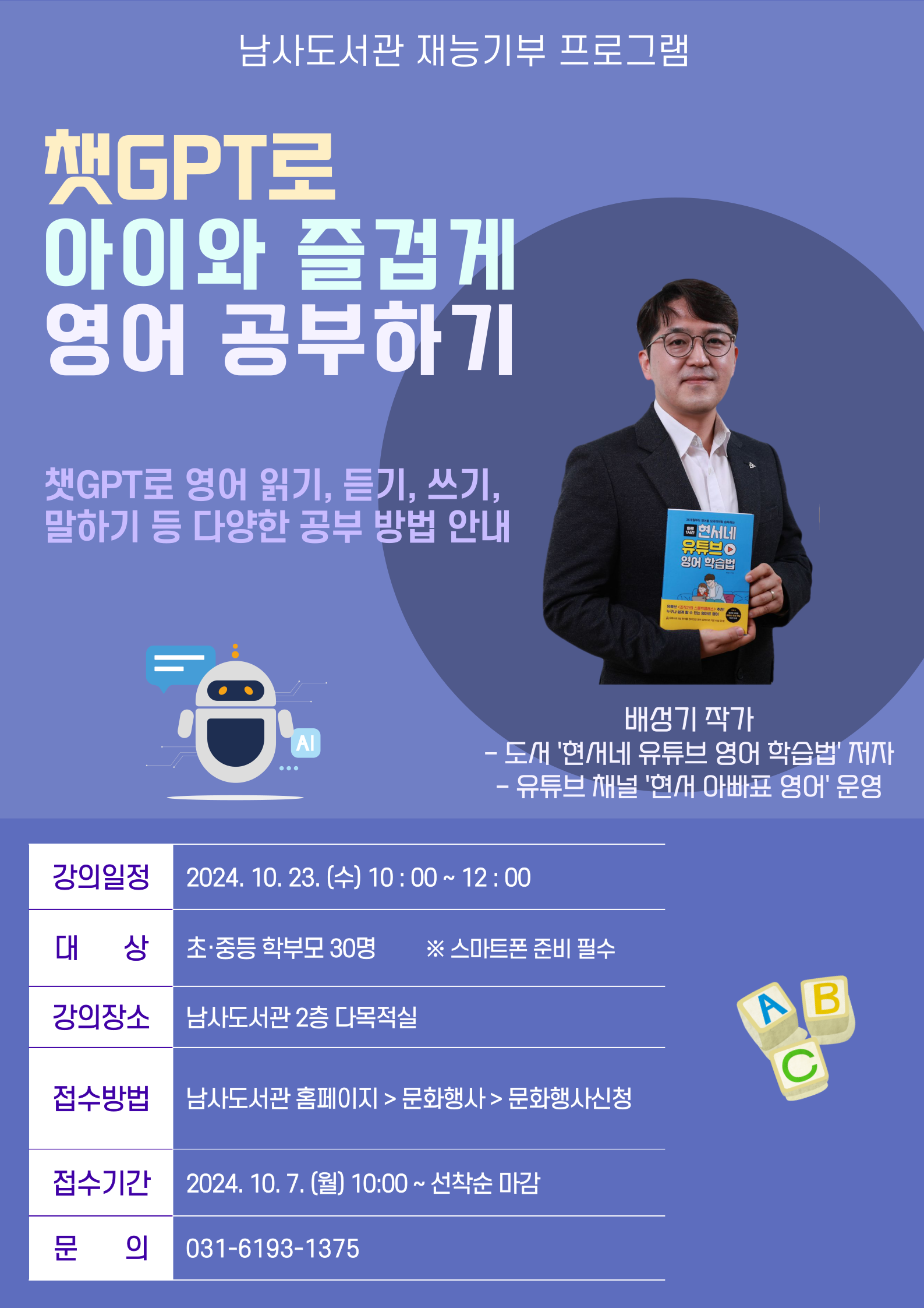  남사도서관 재능기부 프로그램 챗GPT로 아이와 즐겁게 영어 공부하기 챗GPT로 영어 읽기, 듣기, 쓰기, 말하기 등 다양한 공부 방법 안내 3부 영어 국어 습득하기 현서네 유튜브 영어 학습법 배성기 작가 도서 현서네 유튜브 영어 학습법 저자  유튜브 채널 현재 아빠표 영어 운영 강의일정 2024. 10. 23. 10:00~12:00 대상 초·중등 학부모 30명 스마트폰 준비 필수 강의장소 남사도서관 2층 다목적실 접수방법 남사도서관 홈페이지문화행사문화행사신청 접수기간 2024. 10. 7.월 10:00 ~ 선착순 마감 문의 031-6193-1375 abc