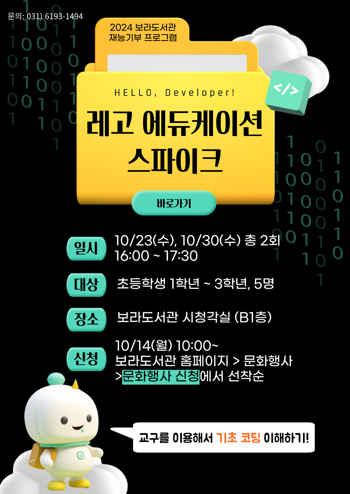  문의: 031) 6193-1494 2024 보라도서관 재능기부 프로그램  HELLO, Developer! 레고에듀케이션 스파이크 바로가기  일시 10/23 수, 10/30 수 총 2회 16:00 ~ 17:30 대상 초등학생 1학년 ~ 3학년, 5명 장소 보라도서관 시청각실 B1층 10/14 월 10:00~ 신청 보라도서관 홈페이지 문화행사 문화행사 신청에서 선착순 교구를 이용해서 기초 코딩 이해하기!