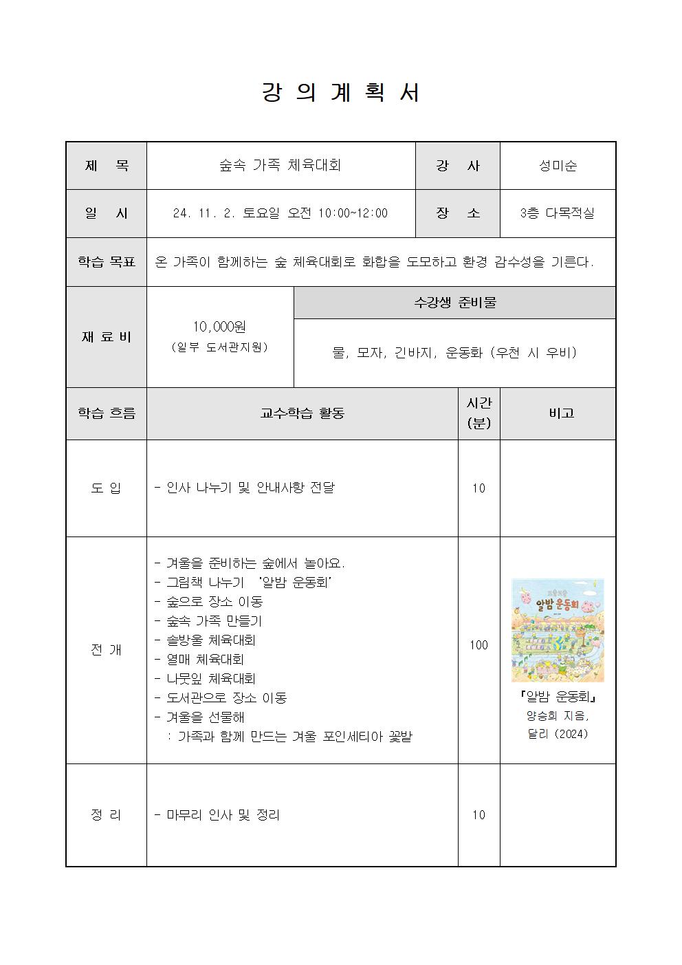 강의계획서  제목 숲속 가족 체육대회 강사 성미순 일시 24. 11. 2. 토요일 오전 10:00~12:00 장소 3층 다목적실 학습목표 온 가족이 함께하는 숲 체육대회로 화합을 도모하고 환경 감수성을 기른다. 재료비 10,000원 일부 도서관지원 수강생 준비물 물, 모자, 긴바지, 운동화 우천 시 우비 학습 흐름 교수학습 활동 시간 분 비고 도입 인사 나누기 및 안내사항 전달 10 전개 겨울을 준비하는 숲에서 놀아요. 그림책 나누기 알밤 운동회 숲으로 장소 이동 숲속 가족 만들기 솔방울체육대회 열매 체육대회 나뭇잎 체육대회 도서관으로 장소 이동 겨울을 선물해 가족과 함께 만드는 겨울 포인세티아 꽃밭 100 알밤 운동회 알밤 운동회 양승희 지음, 달리 2024 정리 마무리 인사 및 정리 10