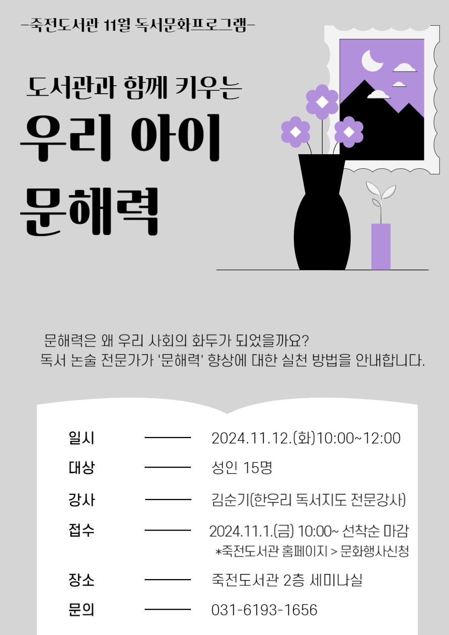 죽전도서관 11월 독서문화프로그램 도서관과 함께 키우는 우리 아이 문해력 문해력은 왜 우리 사회의 화두가 되었을까요? 독서 논술 전문가가 문해력 향상에 대한 실천 방법을 안내합니다. 일시 2024.11.12.화10:00~12:00 대상 성인 15명 강사 김순기한우리 독서지도 전문강사 접수  2024.11.1.금 10:00~ 선착순 마감 죽전도서관 홈페이지 문화행사신청 장소 죽전도서관 2층 세미나실 문의 031-6193-1656