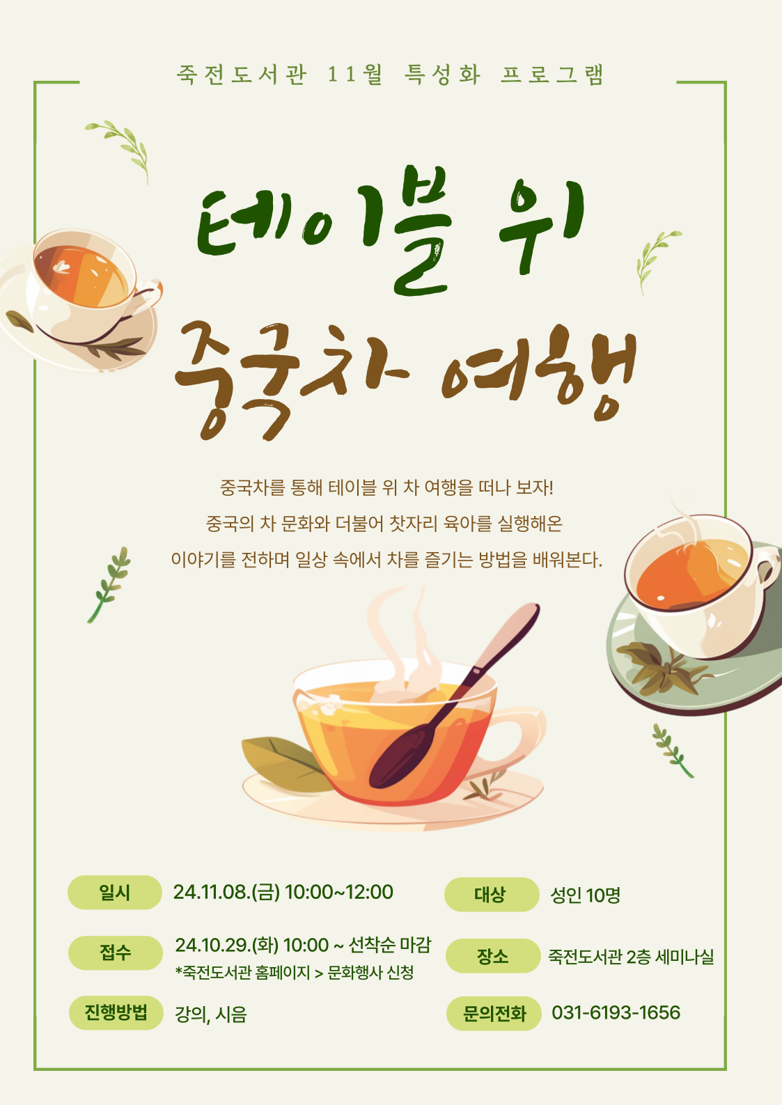  죽전도서관 11월 특성화 프로그램 테이블 위 중국차 여행 중국차를 통해 테이블 위 차 여행을 떠나 보자! 중국의 차 문화와 더불어 찻자리 육아를 실행해온 이야기를 전하며 일상 속에서 차를 즐기는 방법을 배워본다. 일시 24.11.08.금 10:00~12:00 대상 성인 10명 접수 24.10.29.화 10:00~ 선착순 마감  죽전도서관 홈페이지 문화행사 신청 장소 죽전도서관 2층 세미나실 진행방법  강의, 시음 문의전화 031-6193-1656