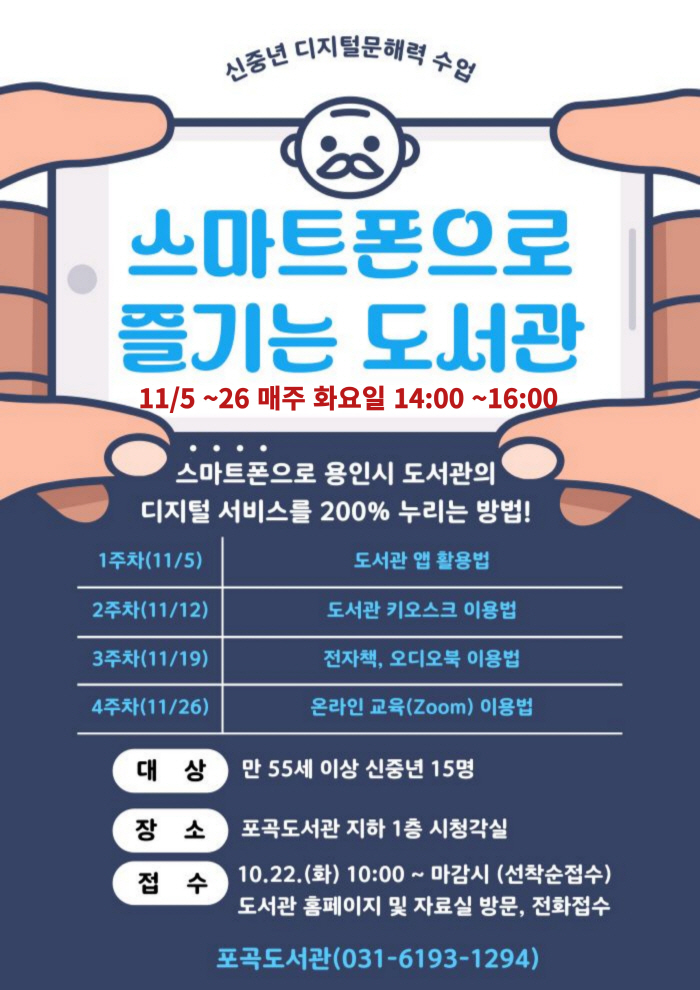  신중년 디지털문해력 수업 스마트폰으로 즐기는 도서관 11/5~26 매주 화요일 14:00~16:00 스마트폰으로 용인시 도서관의 디지털 서비스를 200% 누리는 방법! 1주차 11/5 도서관 앱 활용법 2주차 11/12 도서관 키오스크 이용법 3주차 11/19 전자책, 오디오북 이용법 4주차 11/26 온라인 교육 Zoom 이용법 대상 만 55세 이상 신중년 15명 장소 포곡도서관 지하 1층 시청각실 접수 10.22.화 10:00 ~ 마감시 선착순접수 도서관 홈페이지 및 자료실 방문, 전화접수 포곡도서관 031-6193-1294