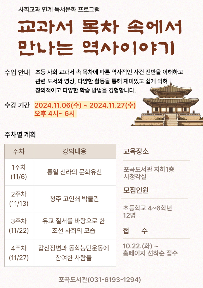 사회교과 연계 독서문화 프로그램 교과서 목차 속에서 만나는 역사이야기 수업 안내 초등 사회 교과서 속 목차에 따른 역사적인 사건 전반을 이해하고 관련 도서와 영상, 다양한 활동을 통해 재미있고 쉽게 익혀 창의적이고 다양한 학습 방법을 경험합니다. 수강 기간 2024.11.06 수 ~ 2024.11.27 수 오후 4시~6시  교육장소 포곡도서관 지하1층 시청각실 모집인원 초등학교 4~6학년 12명 접수 10.22.화 ~홈페이지 선착순 접수 포곡도서관 031-6193-1294  주차별 계획 주차 강의내용  1주차 11/6 통일신라의 문화유산 2주차 11/13 청주고인쇄박물관 3주차 11/22 유교 질서를 바탕으로 한 조선 사회의 모습 4주차 11/27 갑신정변과 동학농민운동에 참여한 사람들