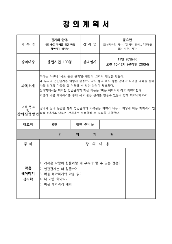 강의계획서 과목명 관계의 언어 서로 좋은 관계를 위한 마음 헤아리기 심리학 강사명 문요한 정신의학과 의사, 관계의 언어, 관계를 읽는 시간 저자 강의대상 용인시민 100명 강의일시 11월 20일 수 오전 10~12시 온라인 ZOOM 과목소개 우리는 누구나 서로 좋은 관계를 원한다. 그러나 현실은 힘들다. 왜 우리의 인간관계는 이렇게 힘들까? 나도 좋고 너도 좋은 관계가 되려면 대화를 통해 나와 상대의 마음을 잘 이해할 수 있는 능력이 필요하다. 심리학에서는 이러한 인간관계의 핵심 지능을 '마음 헤아리기'라고 이야기한다. 어떻게 마음 헤아리기를 통해 서로 좋은 관계를 만들수 있을지 함께 이야기해보자. 교육목표 및 강의 진행방법 강의와 질의 응답을 통해 인간관계의 어려움을 이야기 나누고 어떻게 마음 헤아리기 연습을 4단계로 나누어 관계에서 적용해볼 수 있도록 이해한다. 재료비 0원 개인 준비물 강의계획 주제 강의내용 마음헤아리기 심리학 1. 가까운 사람이 힘들어할 때 우리가 할 수 있는 것은? 2. 인간관계는 왜 힘들까? 3. 마음 헤아리기와 마음 읽기 4. 내 마음 헤아리기 5. 마음 헤아리기 대화