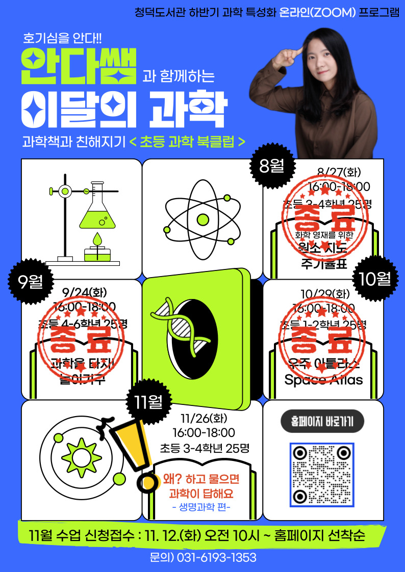 청덕도서관 하반기 과학 특성화 온라인 ZOOM 프로그램 호기심을 안다 안다쌤과 함께하는 이달의 과학 과학책과 친해지기 초등 과학 북클럽 8월 8/27 화 16:00-18:00 초등 3-4학년 25명 화학영재를 위한 원소지도 주기율표 종료 9월 9/24 화 16:00-18:00 초등 4-6학년 25명 과학을 타자! 놀이기구 종료 10월 10/29 화 16:00-18:00 초등 1-2학년 25명 우주 아틀라스 Space Atlas 종료 11월 11/26 ghk 16:00-18:00 초등 3-4학년 25명 왜? 하고 물으면 과학이 답해요 생명과학 편 홈페이지 바로가기 11월 수업 신청 접수 11.12.화 오전 10시 ~ 홈페이지 선착순 문의 031-6193-1353