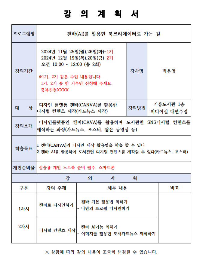 프로그램명 강의 계획서 캔바AI를 활용한 북크리에이터로 가는 길 강의기간 2024년 11월 25일월, 26일 화-1기 2024년 12월 19일목,20일 금-2기  오전 10:00~12:00 총 2회 1기, 2기 같은 수업 내용입니다. 1기, 2기 중 한 기수만 신청해 주세요.  중복신청XXXX 강사명 박은영  대상 디자인 플랫폼 캔바 CANVA를 활용한 디지털 컨텐츠 제작카드뉴스 제작 강의방법 기흥도서관 1층 미디어실 대면수업 강의소개 디자인플랫폼인 캔바CANVA를 활용하여 도서관련 SNS디지털 컨텐츠를 제작하는 과정카드뉴스, 포스터, 짧은 동영상 등 1 캔바CANVA의 디자인 제작 활용법을 학습 할 수 있다 학습목표 2 캔바 AI를 활용하여 도서관련 디지털 컨텐츠를 제작할 수 있다 카드뉴스, 포스터 개인준비물 실습용 개인 노트북 준비 필수, 스마트폰 강의 계획 구분 1차시 강의 주제 캔바로 디자인하기 세부 내용 캔바 기본 활용법 익히기 나만의 프로필 디자인하기 비고 구분 2차시 강의 주제 캔바 AI기능 익히기 세부 내용 디지털 컨텐츠 제작 이미지를 활용한 도서카드뉴스 제작하기 비고 상황에 따라 강의 내용이 조금씩 변경될 수 있습니다.