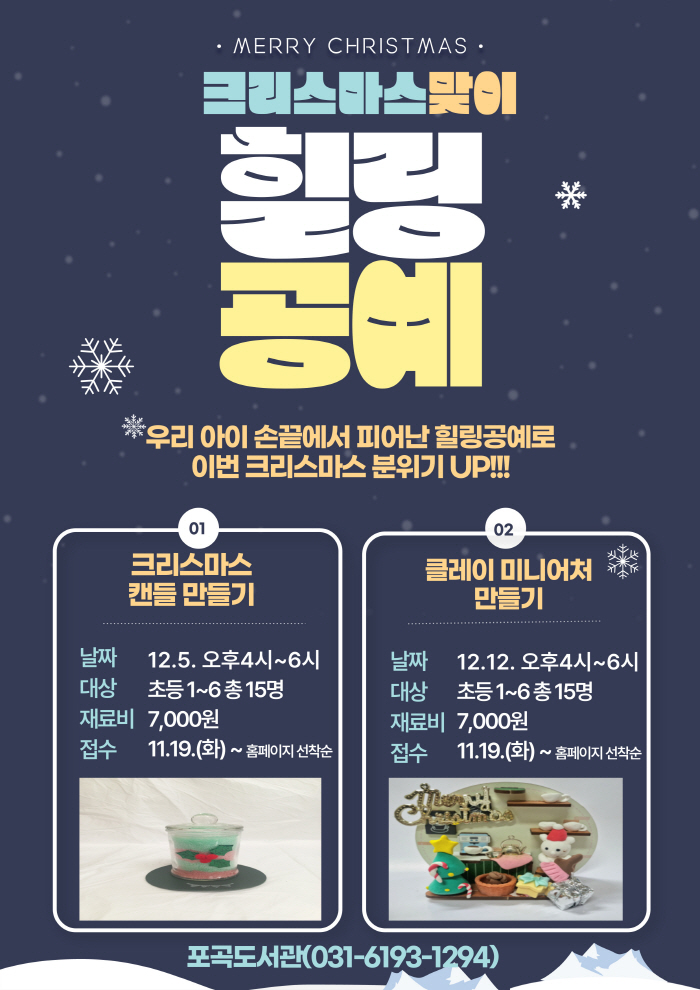  MERRY CHRISTMAS 크리스마스맞이 힐링 공예 우리 아이 손끝에서 피어난 힐링공예로 이번 크리스마스 분위기 UP!!! 01 크리스마스 캔들만들기 날짜 12.5. 오후4시~6시  대상 초등1~6총 15명 재료비 7,000원 접수 11.19.화 ~ 홈페이지 선착순 02 클레이 미니어처 만들기 날짜 12.12. 오후4시~6시 대상 초등1~6총 15명 재료비 7,000원 접수 11.19.화 ~ 홈페이지 선착순 포곡도서관 031-6193-1294