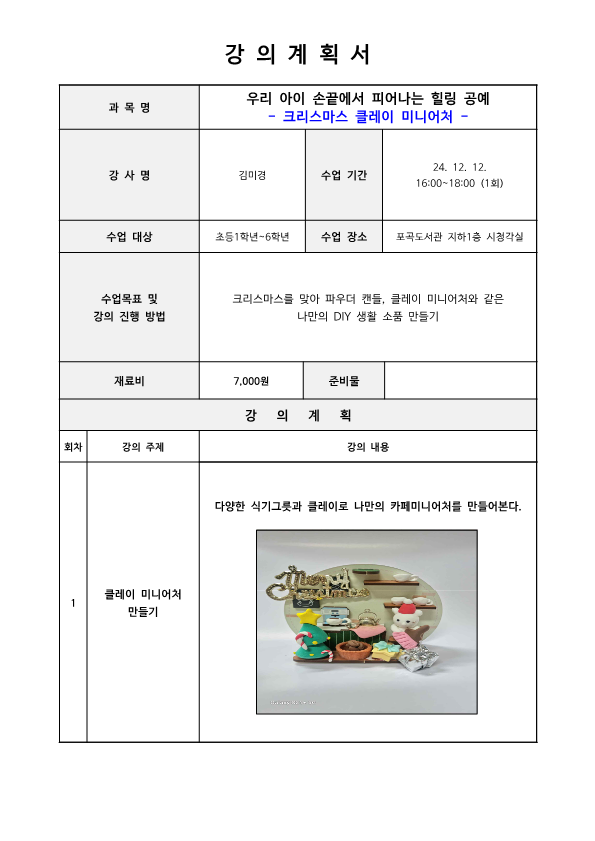 강의계획서 과목명 우리 아이 손끝에서 피어나는 힐링 공예 크리스마스 클레이 미니어처 강사명 김미경 수업기간 24. 12. 12. 16:00-18:00 1회 수업 대상 초등1학년~6학년 수업 장소 포곡도서관 지하1층 시청각실 수업목표 및 강의 진행 방법 크리스마스를 맞아 파우더 캔들, 클레이 미니어처와 같은 나만의 DIY 생활 소품 만들기 재료비 7,000원 준비물 강의계획 회차 1 강의 주제 클레이 미니어처 만들기 강의 내용 다양한 식기그릇과 클레이로 나만의 카페미니어처를 만들어본다.