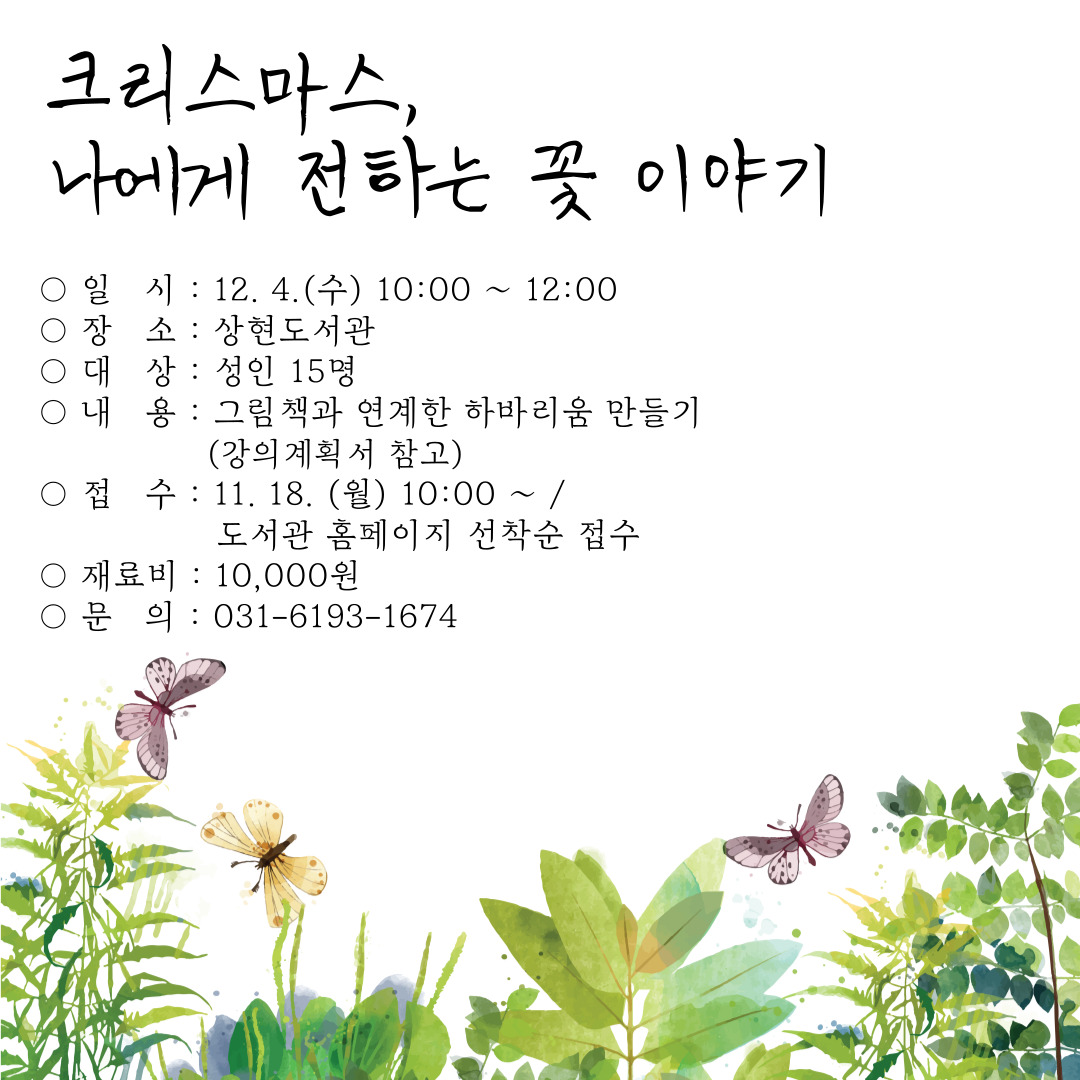  크리스마스, 나에게 전하는 꽃 이야기 일시 : 12. 4.수 10:00~12:00 장소: 상현도서관 대상 : 성인 15명 내용: 그림책과 연계한 하바리움 만들기 강의계획서 참고 접 수 : 11. 18. 월 10:00~1 도서관 홈페이지 선착순 접수 재료비 : 10,000원 문의 : 031-6193-1674