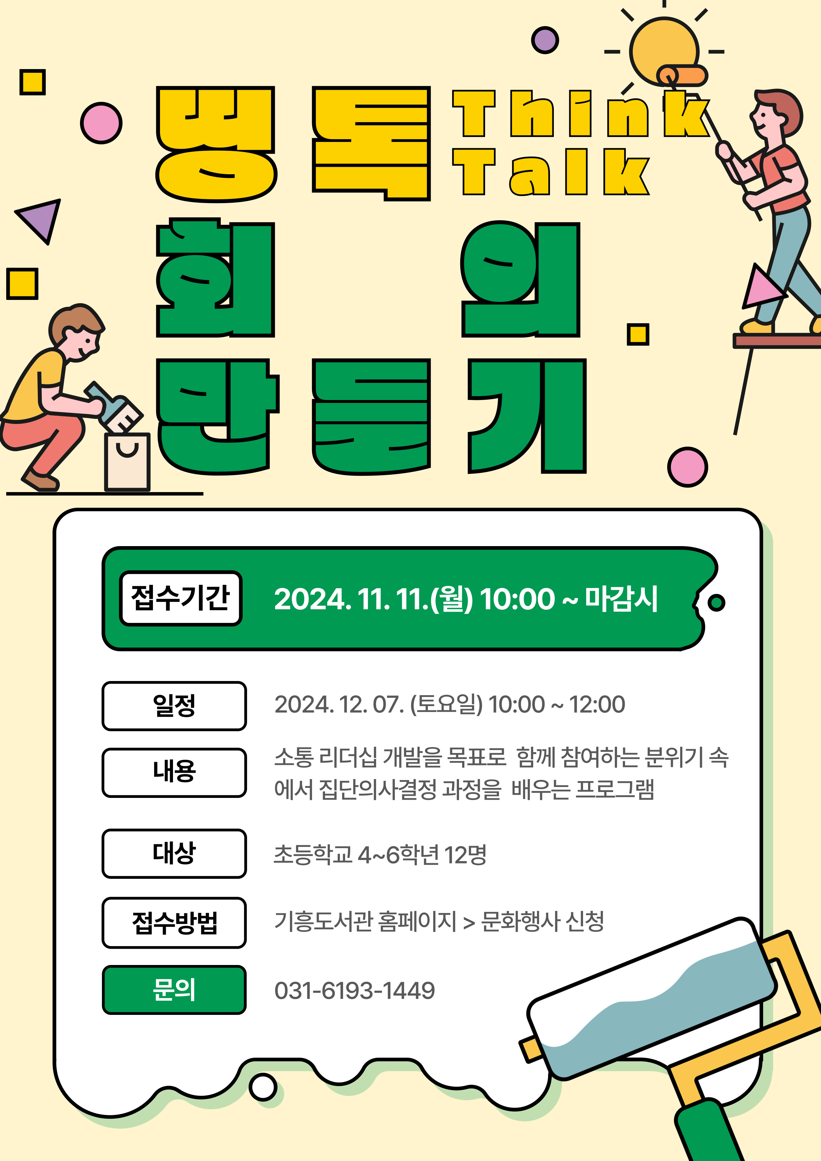 띵 talk 회의만들기 Think Talk 접수기간 2024. 11. 11.월 10:00 ~ 마감시 일정 2024. 12.07.토요일 10:00~12:00 내용 소통 리더십 개발을 목표로 함께 참여하는 분위기 속 에서 집단의사결정 과정을 배우는 프로그램 대상 초등학교 4~6학년 12명 접수방법 기흥도서관 홈페이지  문화행사 신청 문의 031-6193-1449