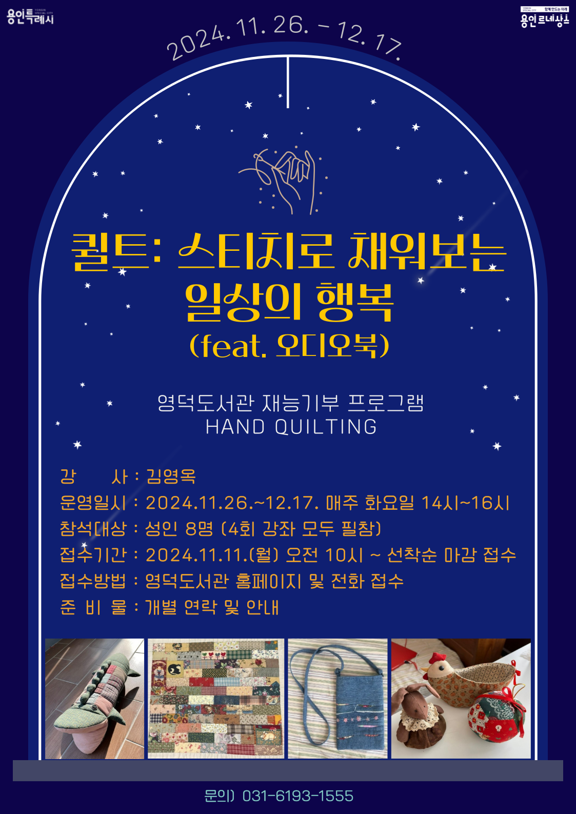 yongin special city 함께 만드는 미래 용인 르네상스 용인특례시 2024. 11. 26. – 12. 17. 퀼트: 스티치로 채워보는 일상의 행복 feat. 오디오북 영덕도서관 재능기부 프로그램 HAND QUILTING 강 사 : 김영옥 운영일시 : 2024.11.26.~12.17. 매주 화요일 14시~16시 참석대상: 성인 8명 4회 강좌 모두 필참 접수기간 : 2024.11.11.월 오전 10시 ~ 선착순 마감 접수 접수방법: 영덕도서관 홈페이지 및 전화 접수 준 비 물 : 개별 연락 및 안내 문의 031-6193-1555