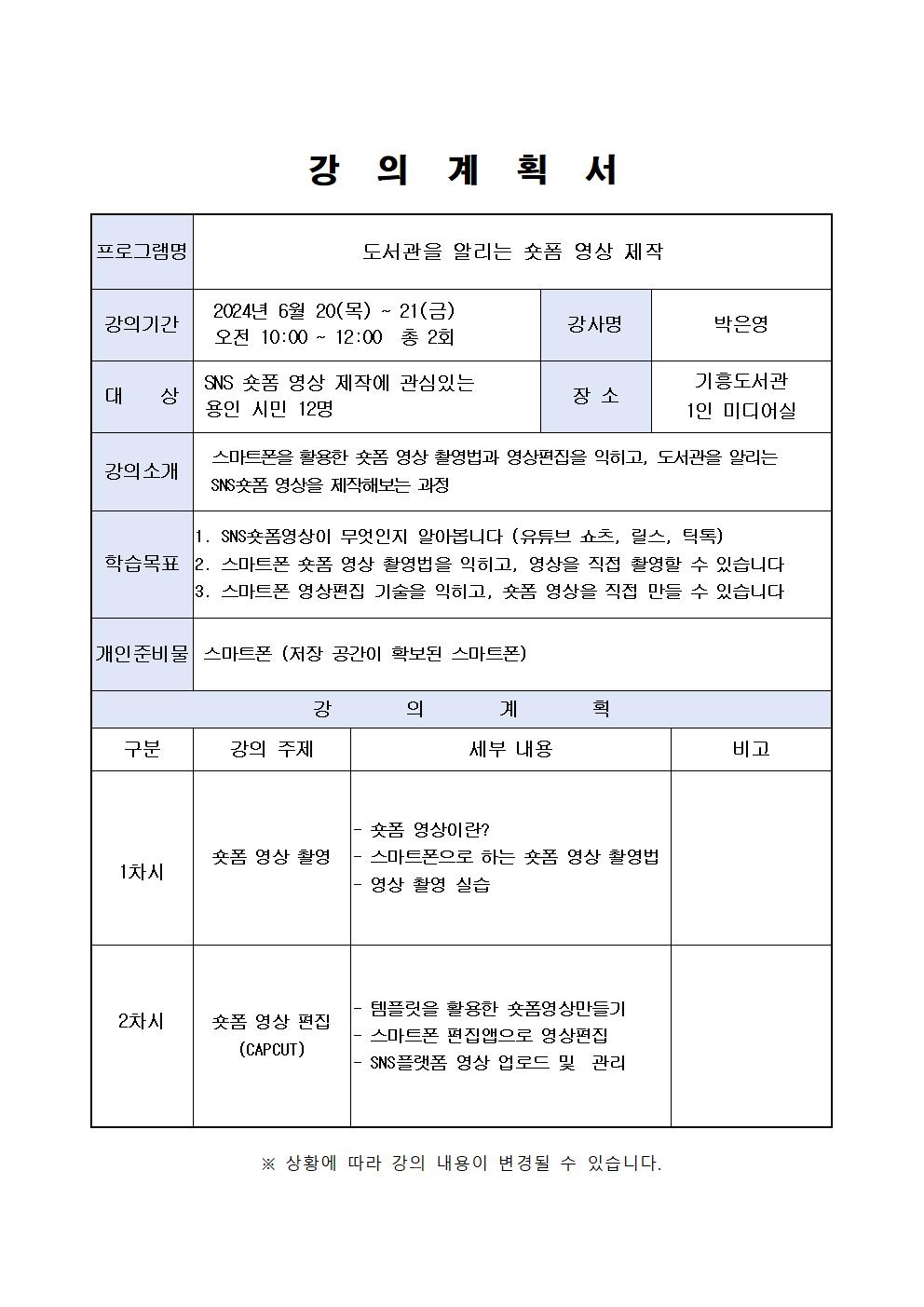 강의 계획서 프로그램명 도서관을 알리는 숏폼 영상 제작 강의기간 2024년 6월 20 목 ~ 21 금 오전 10:00 ~ 12:00 총 2회 강사명 박은영 대상 SNS 숏폼 영상 제작에 관심있는 용인 시민 12명 장소 기흥도서관 1인 미디어실 강의소개 스마트폰을 활용한 폼 영상 촬영법과 영상편집을 익히고, 도서관을 알리는 SNS 학습목표 영상을 제작해보는 과정 1. SNS숏폼영상이 무엇인지 알아봅니다 유튜브 쇼츠, 릴스, 틱톡 2. 스마트폰 숏폼 영상 촬영법을 익히고, 영상을 직접 촬영할 수 있습니다  3. 스마트폰 영상편집 기술을 익히고, 숏폼 영상을 직접 만들 수 있습니다 개인준비물 스마트폰 저장 공간이 확보된 스마트폰 강의계획 구분 강의 주제 세부 내용 비고 1차시 숏폼 영상이란? 숏폼 영상 촬영 스마트폰으로 하는 폼 영상 촬영법 영상 촬영 실습 템플릿을 활용한 숏폼영상만들기 2차시 숏폼 영상 편집 CAPCUT 스마트폰 편집앱으로 영상편집  SNS 플랫폼 영상 업로드 및 관리 상황에 따라 강의 내용이 변경될 수 있습니다.