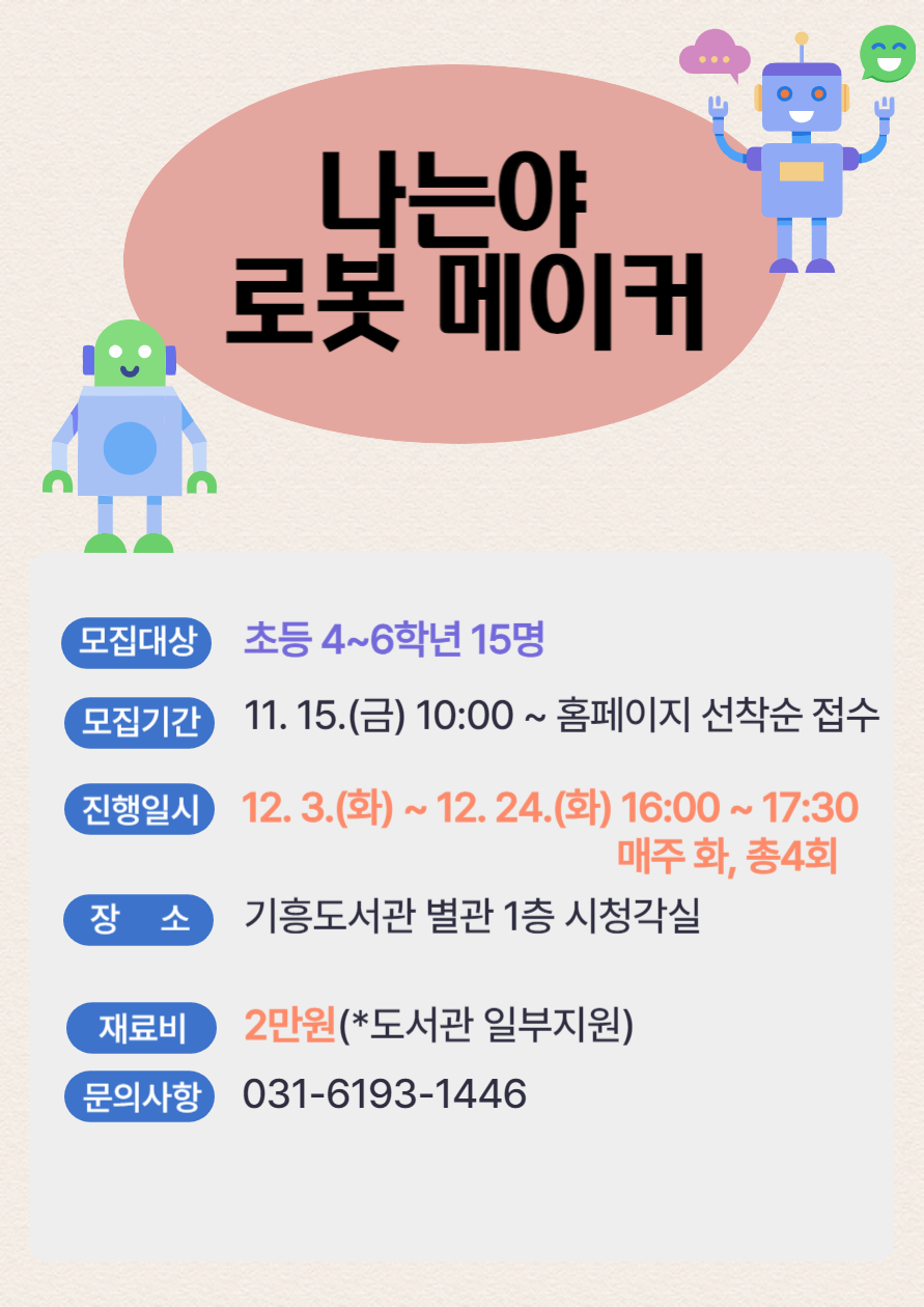  나는야 로봇 메이커 모집대상 초등 4~6학년 15명 모집기간 11. 15.금 10:00~ 홈페이지 선착순 접수 진행일시 12.3.화 ~ 12. 24.화 16:00~17:30 매주 화, 총4회 장소 기흥도서관 별관 1층 시청각실 재료비 2만원 도서관 일부지원 문의사항 031-6193-1446