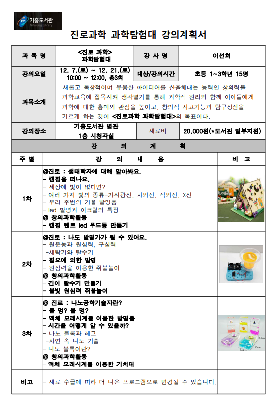 용인시 기흥도서관 진로과학 과학탐험대 강의계획서 과목명 진로 과학 과학탐험대 강사명 이선희 강의요일 12. 7.토 ~ 12. 21.토 10:00~12:00, 총3회 대상/강의시간 초등 1~3학년 15명 과목소개 새롭고 독창적이며 유용한 아이디어를 산출해내는 능력인 창의력을  과학교육에 접목시켜 생각열기를 통해 과학적 원리와 함께 아이들에게  과학에 대한 흥미와 관심을 높이고, 창의적 사고기능과 탐구정신을  기르게 하는 것이 진로과학 과학탐험대의 목표이다. 강의장소 기흥도서관 별관 1층 시청각실 재료비 20,000원 도서관 일부지원 강의계획 강의내용 비고 1차 진로: 생태학자에 대해 알아봐요. 캠핑을 떠나요. 세상에 빛이 없다면? 여러 가지 빛의 종류-가시광선, 자외선, 적외선, X선 우리 주변의 거울 발명품 led 발명과 아크릴의 특징 창의과학활동 캠핑 텐트 led 무드등 만들기 2차 진로: 나도 발명가가 될 수 있어요. 원운동과 원심력, 구심력 세탁기와 탈수기 필요에 의한 발명 원심력을 이용한 쥐불놀이 창의과학활동 간이 탈수기 만들기 불빛 원심력 쥐불놀이 3차 진로: 나노공학기술자란? 물 멍? 불멍? 액체 모래시계를 이용한 발명품 시간을 어떻게 알 수 있을까? 나노 블록과 레고 자연 속 나노 기술 나노 블록이란? 창의과학활동 액체 모래시계를 이용한 거치대 비고 재료 수급에 따라 더 나은 프로그램으로 변경될 수 있습니다.