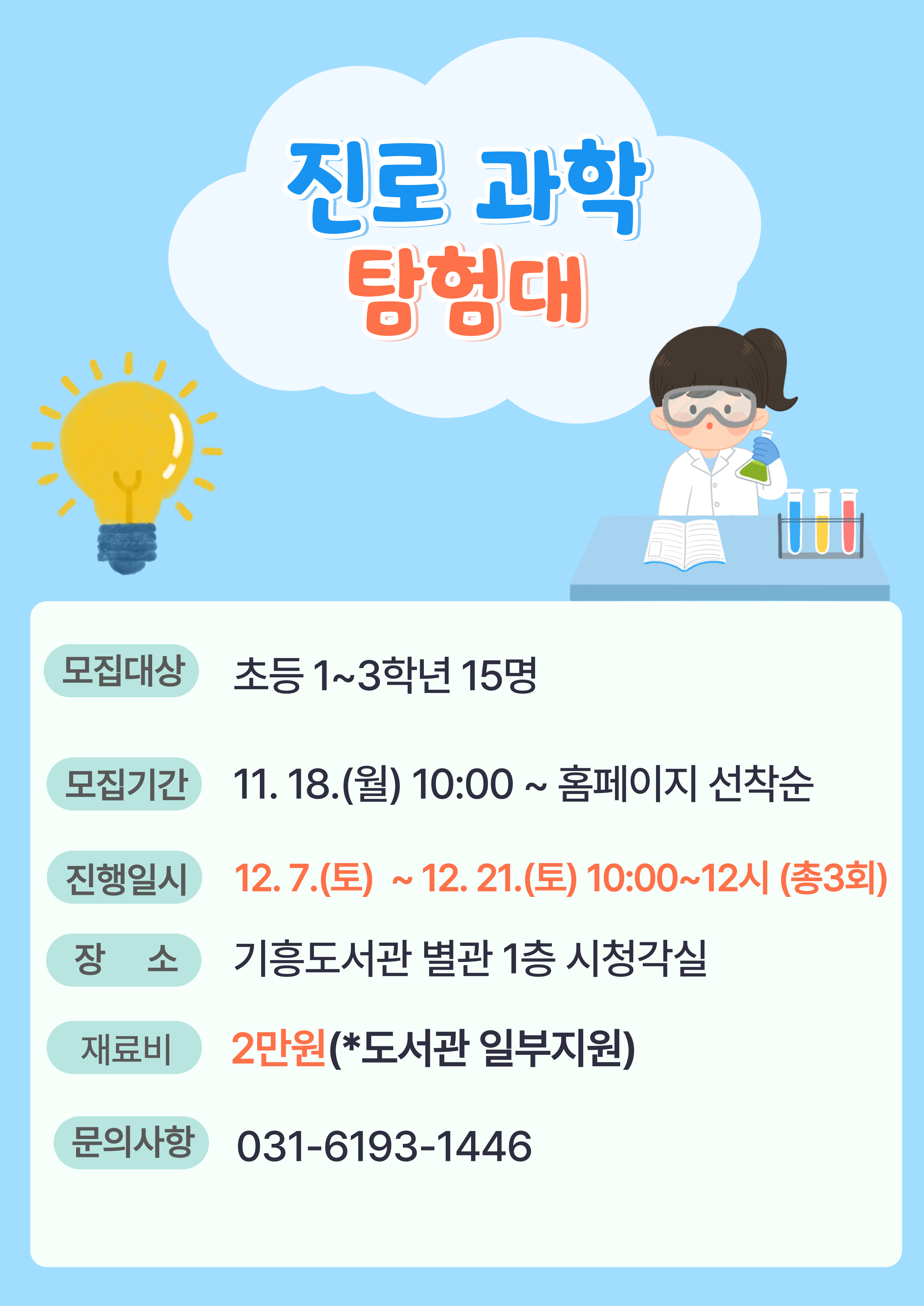  진로 과학 탐험대 모집대상 초등 1~3학년 15명 모집기간 11. 18.월 10:00~ 홈페이지 선착순 진행일시 12. 7.토 ~ 12. 21.토 10:00~12시 총3회 장소 기흥도서관 별관 1층 시청각실 재료비 2만원 도서관 일부지원 문의사항 031-6193-1446