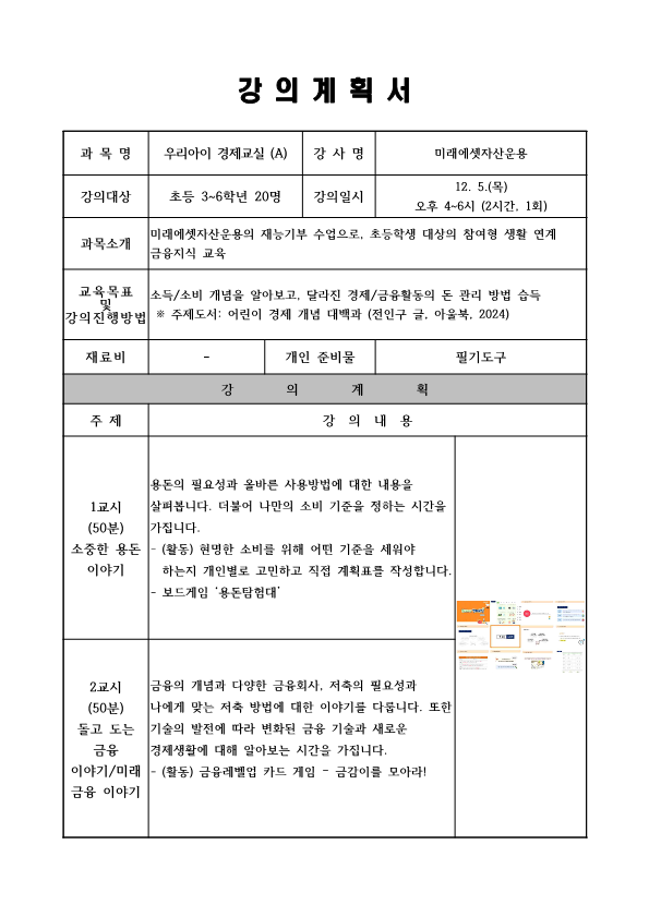  강의계획서 과목명 우리아이 경제교실 A 강사명 미래에셋자산운용  강의일시 12. 5.목 오후 4~6시 2시간, 1회 강의대상 초등 3~6학년 20명  과목소개 미래에셋자산운용의 재능기부 수업으로, 초등학생 대상의 참여형 생활 연계 금융지식 교육 교육목표 및 강의 진행방법 소득/소비 개념을 알아보고, 달라진 경제/금융활동의 돈 관리 방법 습득 주제도서: 어린이 경제 개념 대백과 전인구 글, 아울북 2024 재료비 개인 준비물 필기도구 강의계획 주제 강의 내용 1교시 50분 소중한 용돈 이야기 용돈의 필요성과 올바른 사용방법에 대한 내용을 살펴봅니다. 더불어 나만의 소비 기준을 정하는 시간을 가집니다. 활동 현명한 소비를 위해 어떤 기준을 세워야 하는지 개인별로 고민하고 직접 계획표를 작성합니다. 보드게임 용돈탐험대  2교시 50분 돌고 도는 금융 이야기/미래 금융 이야기 금융의 개념과 다양한 금융회사, 저축의 필요성과 나에게 맞는 저축 방법에 대한 이야기를 다릅니다. 또한 기술의 발전에 따라 변화된 금융 기술과 새로운 경제생활에 대해 알아보는 시간을 가집니다. 활동 금융레벨업 카드 게임 - 금감이를 모아라!