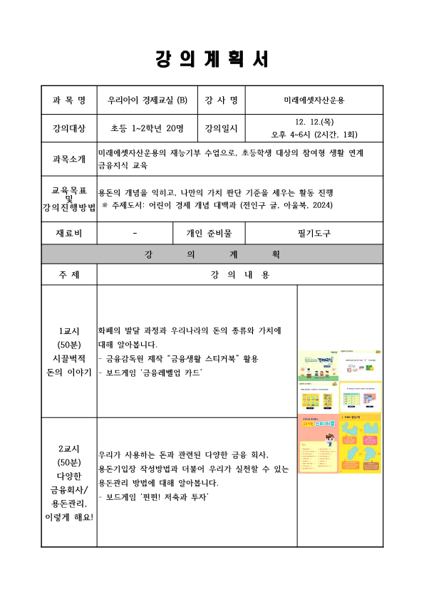  강의계획서 과목명 우리아이 경제교실 B 강사명 미래에셋자산운용 강의대상 초등 1~2학년 20명  강의일시 12. 12.목 오후 4~6시 2시간. 1회 과목소개 미래에셋자산운용의 재능기부 수업으로, 초등학생 대상의 참여형 생활 연계 금융지식 교육 교육목표 및 강의 진행방법 용돈의 개념을 익히고, 나만의 가치 판단 기준을 세우는 활동 진행   주제도서: 어린이 경제 개념 대백과 전인구 글, 아울북 2024 재료비 개인 준비물 필기도구 강의계획 주제 강의 내용 1교시 50분 시끌벅적 돈의 이야기 화폐의 발달 과정과 우리나라의 돈의 종류와 가치에 대해 알아봅니다. 금융감독원 제작 금융생활 스티커북 활용 보드게임 금융레벨업 카드 2교시 50분 다양한 금융회사 용돈관리, 이렇게 해요!  우리가 사용하는 돈과 관련된 다양한 금융 회사, 용돈기입장 작성방법과 더불어 우리가 실천할 수 있는 용돈관리 방법에 대해 알아봅니다. 보드게임 펀펀! 저축과 투자