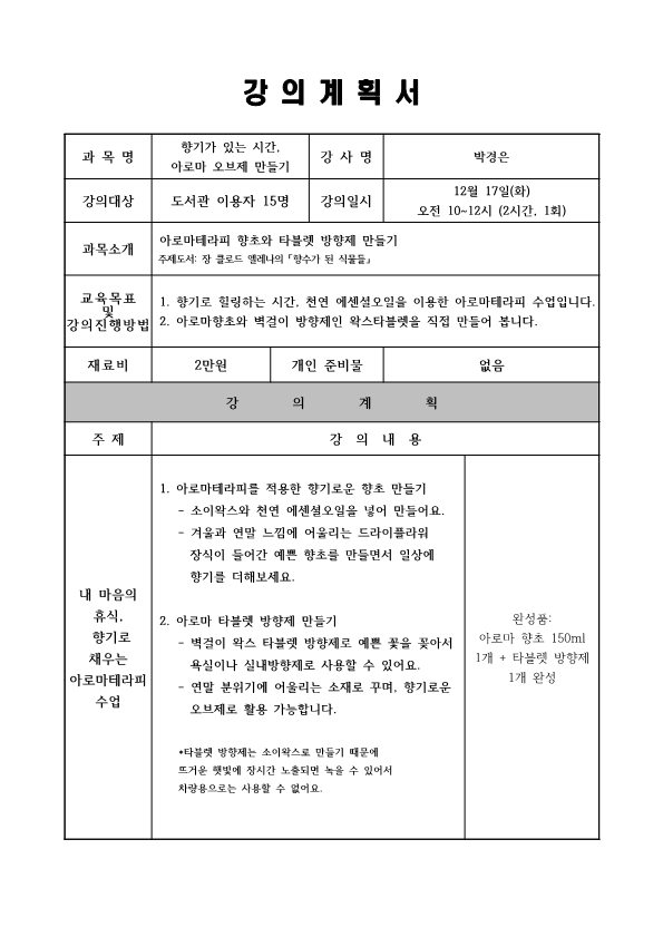  강의계획서 과목명 향기가 있는 시간. 아로마 오브제 만들기 강사명 박경은 강의대상 도서관 이용자 15명 강의일시 12월 17일화 오전 10~12시 2시간, 1회 과목소개 아로마테라피 향초와 타블렛 방향제 만들기  주제도서: 장 클로드 엘레나의 향수가 된 식물들 교육목표 및 강의 진행방법 1. 향기로 힐링하는 시간, 천연 에센셜오일을 이용한 아로마테라피 수업입니다. 2. 아로마향초와 벽걸이 방향제인 왁스타블렛을 직접 만들어 봅니다. 재료비 2만원 개인 준비물 없음 강의계획 주제 내마음의 휴식, 향기로 채우는 아로마테라피 수업 강의 내용 1. 아로마테라피를 적용한 향기로운 향초 만들기  소이왁스와 천연 에센셜오일을 넣어 만들어요. 겨울과 연말 느낌에 어울리는 드라이플라워 장식이 들어간 예쁜 향초를 만들면서 일상에 향기를 더해보세요. 2. 아로마 타블렛 방향제 만들기 벽걸이 왁스 타블렛 방향제로 예쁜 꽃을 꽂아서 욕실이나 실내방향제로 사용할 수 있어요. 연말 분위기에 어울리는 소재로 꾸며, 향기로운 오브제로 활용 가능합니다. 타블렛 방향제는 소이왁스로 만들기 때문에 뜨거운 햇빛에 장시간 노출되면 녹을 수 있어서 차량용으로는 사용할 수 없어요. 완성품: 아로마 향초 150ml 1개 + 타블렛 방향제 1개 완성