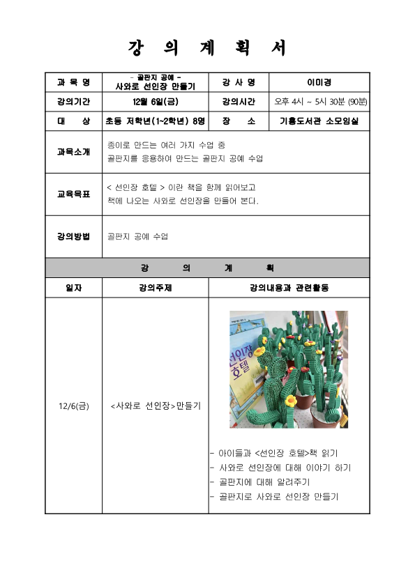  강의계획서 과목명 골판지 공예 - 사와로 선인장 만들기 강의기간 12월 6일 금 강사명 이미경 대상 초등 저학년 1~2학년 8명 장소 기흥도서관 소모임실 강의시간 오후 4시 ~ 5시 30분 90분  과목소개 종이로 만드는 여러 가지 수업 중 골판지를 응용하여 만드는 골판지 공예 수업 교육목표 선인장 호텔 이란 책을 함께 읽어보고 책에 나오는 사와로 선인장을 만들어 본다. 강의방법 골판지 공예 수업 강의계획 일자 12/6금 강의주제 사와로 선인장 만들기 강의내용과 관련활동 선인장 호텔 아이들과 선인장 호텔책 읽기 사와로 선인장에 대해 이야기 하기 골판지에 대해 알려주기 골판지로 사와로 선인장 만들기