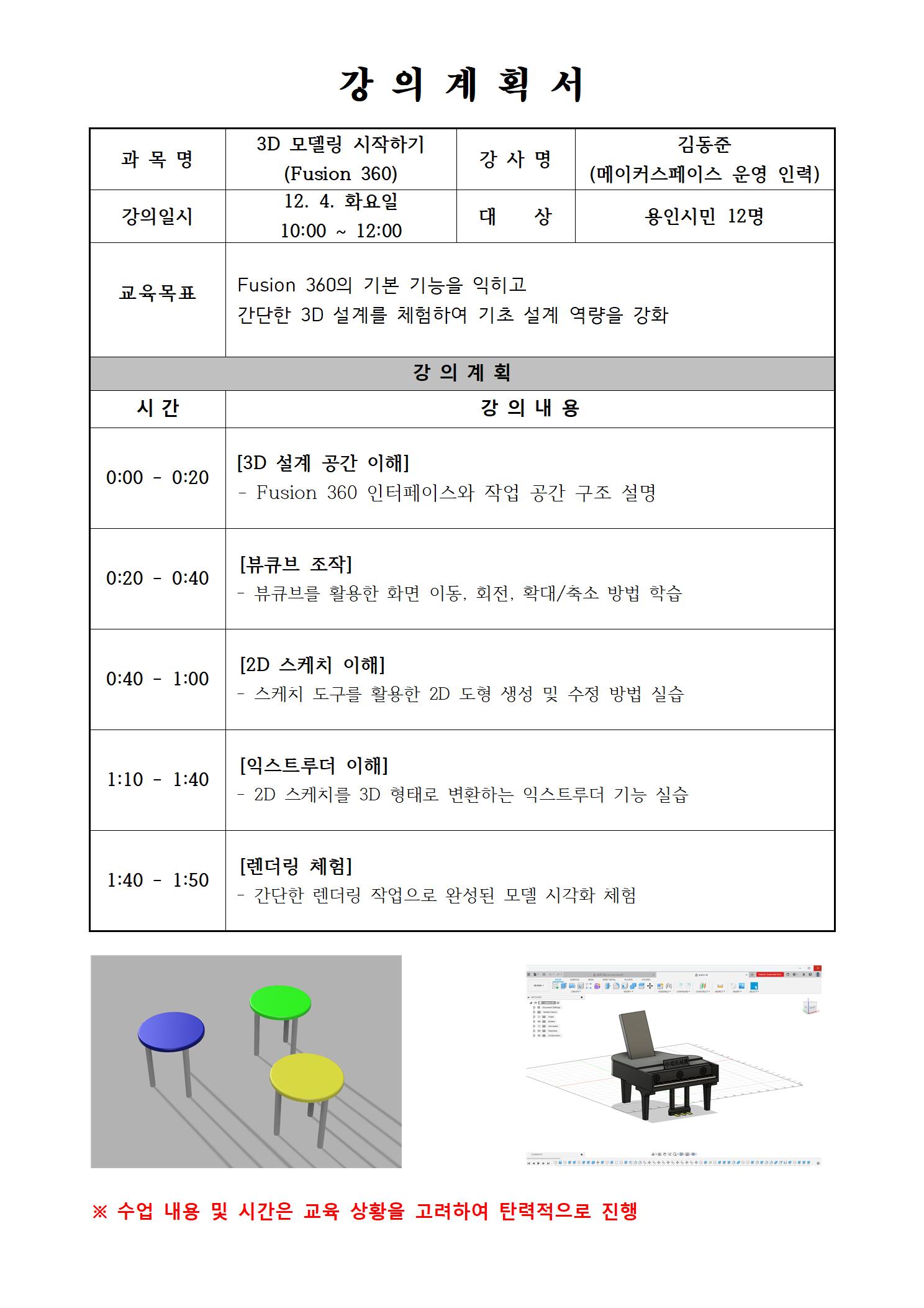  강의계획서 과목명 3D 모델링 시작하기 Fusion 360 강사명 김동준 메이커스페이스 운영 인력 강의일시 12. 4. 화요일 10:00 ~ 12:00 대상 용인시민 12명 교육목표 Fusion 360의 기본 기능을 익히고 간단한 3D 설계를 체험하여 기초 설계 역량을 강화 강의계획 시간 강의 내용 0:00 - 0:20 3D 설계 공간 이해 Fusion 360 인터페이스와 작업 공간 구조 설명 0:20 - 0:40 뷰큐브 조작 뷰큐브를 활용한 화면 이동, 회전, 확대/축소 방법 학습 0:40 - 1:00 2D 스케치 이해 스케치 도구를 활용한 2D 도형 생성 및 수정 방법 실습 1:10 1:40 익스트루더 이해 2D 스케치를 3D 형태로 변환하는 익스트루더 기능 실습 1:40 1:50 렌더링 체험 간단한 렌더링 작업으로 완성된 모델 시각화 체험 수업 내용 및 시간은 교육 상황을 고려하여 탄력적으로 진행