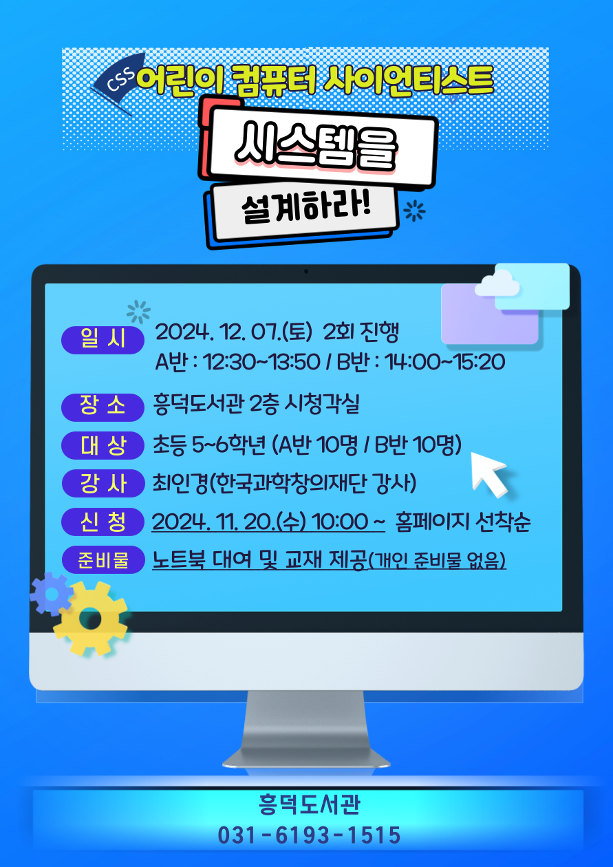  어린이 컴퓨터 사이언티스트 시스템을 설계하라! 일시 2024. 12. 07.토 2회 진행 A반: 12:30~13:50 / B반 : 14:00~15:20 장소 흥덕도서관 2층 시청각실 대상 초등 5~6학년 A반 10명 / B반 10명 강사 최인경한국과학창의재단 강사 신청 2024. 11. 20.수 10:00~ 홈페이지 선착순 준비물 노트북 대여 및 교재 제공 개인 준비물 없음 흥덕도서관 031-6193-1515