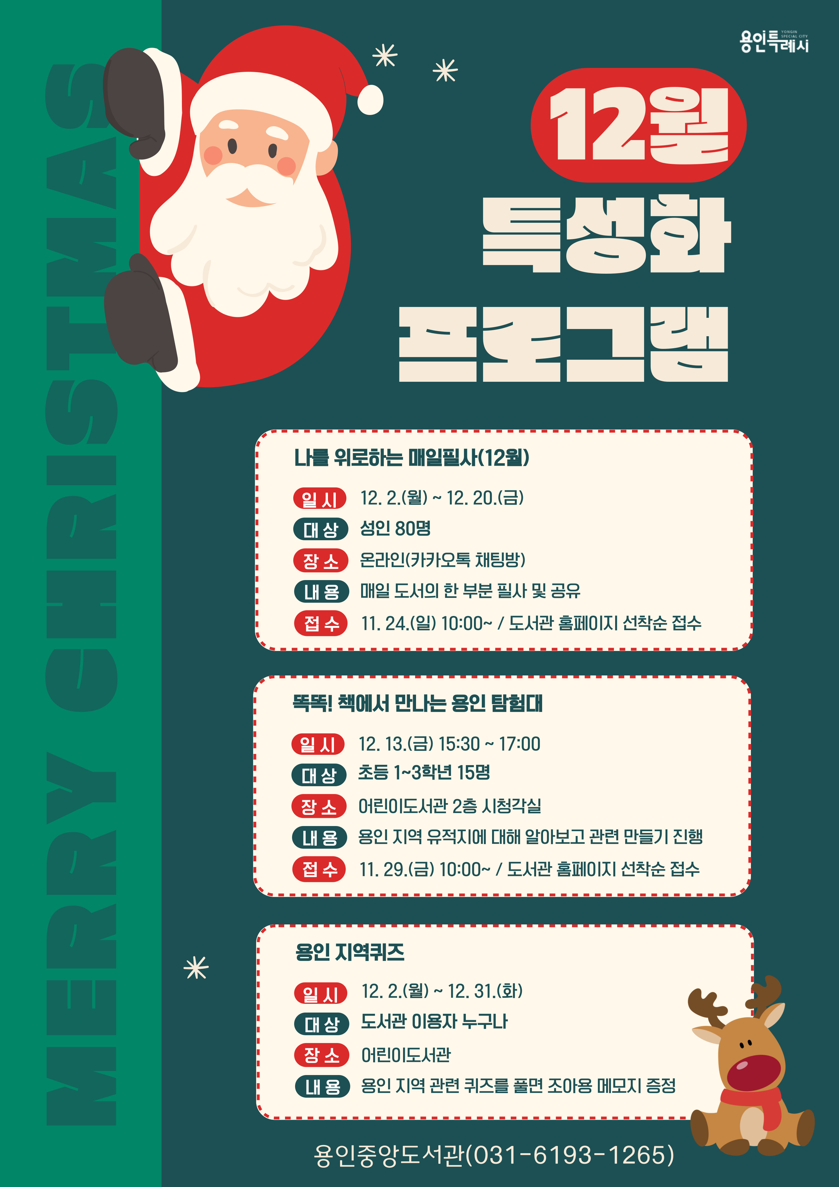 YONGIN SPECIAL CITY 용인특례시  MERRY CHRISTMAS 12월 특성화 프로그램 나를 위로하는 매일필사 12월 일시 12.2.월 ~ 12. 20.금 대상 성인 80명 장소 온라인 카카오톡 채팅방 내용 매일 도서의 한 부분 필사 및 공유 접수 11.24.일 10:00~ / 도서관 홈페이지 선착순 접수  똑똑! 책에서 만나는 용인 탐험대 일시 12. 13.금 15:30 ~ 17:00 대상 초등 1~3학년 15명 장소 어린이도서관 2층 시청각실 내용 용인 지역 유적지에 대해 알아보고 관련 만들기 진행 접수 11. 29.(금) 10:00~ / 도서관 홈페이지 선착순 접수  용인 지역퀴즈 일시 12. 2.월 ~ 12. 31.화 대상 도서관 이용자 누구나 장소 어린이도서관 내용 용인 지역 관련 퀴즈를 풀면 조아용 메모지 증정 용인중앙도서관 031-6193-1265