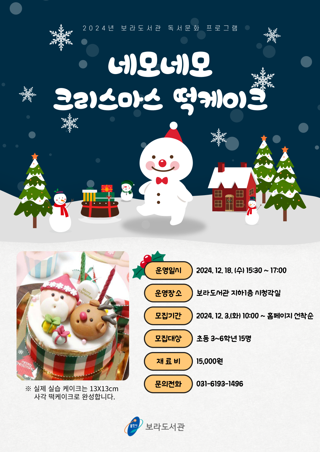  2024년 보라도서관 독서문화 프로그램 네모네모 크리스마스 떡케이크 Merry Christmas 실제 실습 케이크는 13X13cm 사각 떡케이크로 완성합니다. 운영일시 2024. 12. 18. 수 15:30 ~ 17:00 운영장소 보라도서관 지하1층 시청각실 모집기간 2024. 12. 3.화 10:00~ 홈페이지 선착순 모집대상 초등 3~6학년 15명 재료비 15,000원 문의전화 031-6193-1496 용인시 보라도서관