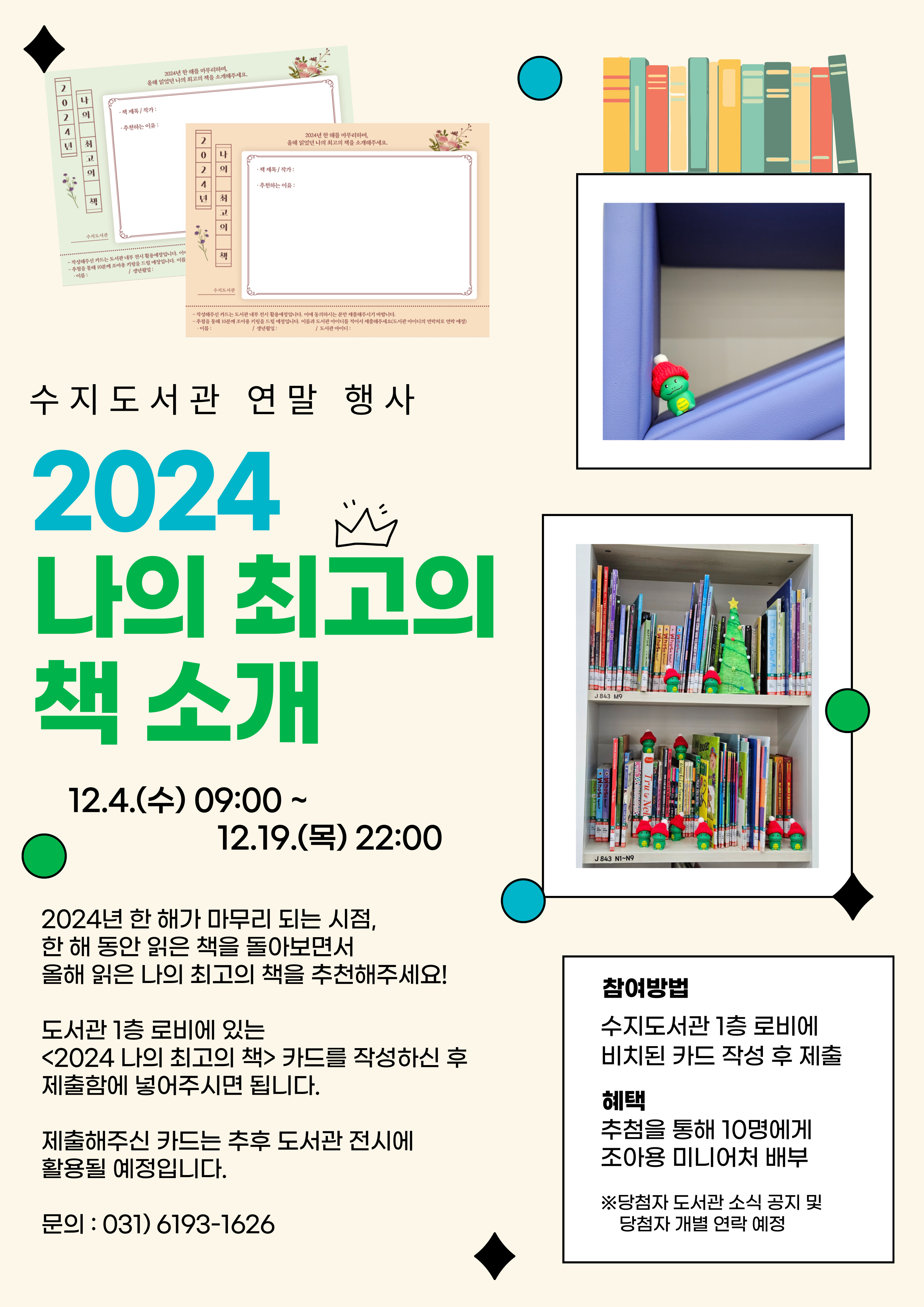 수지도서관 연말 행사 2024 나의 최고의 책 소개 12.4.수 9:00 ~ 12.19.목 22:00 2024년 한 해가 마무리 되는 시점, 한 해 동안 읽은 책을 돌아보면서 올해 읽은 나의 최고의 책을 추천해주세요! 도서관 1층 로비에 있는 2024 나의 최고의 책 카드를 작성하신 후 제출함에 넣어주시면 됩니다. 제출해주신 카드는 추후 도서관 전시에 활용될 예정입니다. 문의 031 6193-1626 참여방법 수지도서관 1층 로비에 비치된 카드 작성 후 제출 혜택 추첨을 통해 10명에게 조아용 미니어처 배부  당첨자 도서관소식 공지