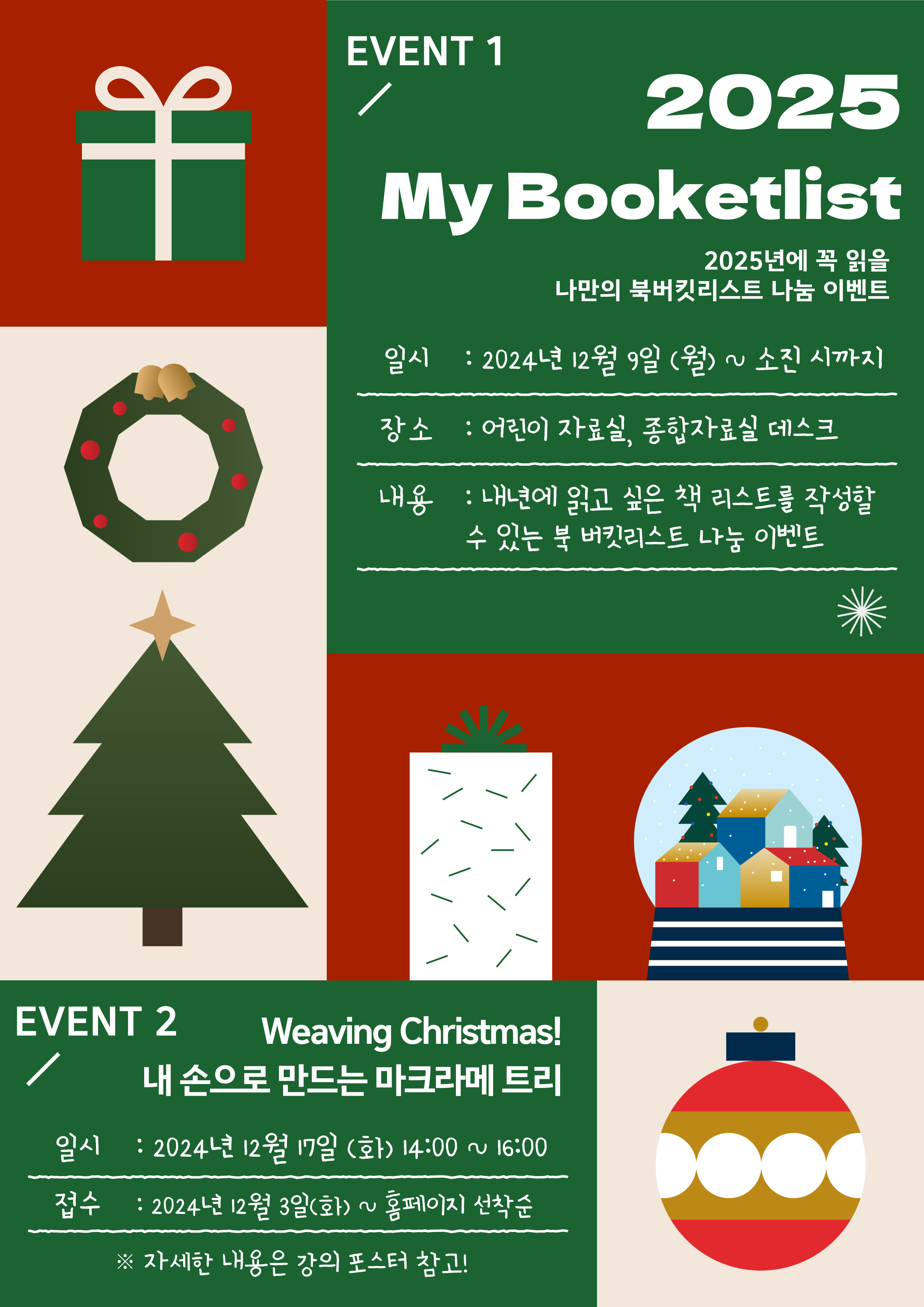  EVENT 1 2025 My Booketlist 2025년에 꼭 읽을 나만의 북버킷리스트 나눔 이벤트 일시 : 2024년 12월 9일 월 ~ 소진 시까지 장소 : 어린이 자료실, 종합자료실 데스크 내용 : 내년에 읽고 싶은 책 리스트를 작성할 수 있는 북 버킷리스트 나눔 이벤트 EVENT 2 Weaving Christmas! 내 손으로 만드는 마크라메트리 일시 : 2024년 12월 17일 화 14:00 ~ 16:00  접수 : 2024년 12월 3일 화 ~ 홈페이지 선착순  자세한 내용은 강의 포스터 참고!