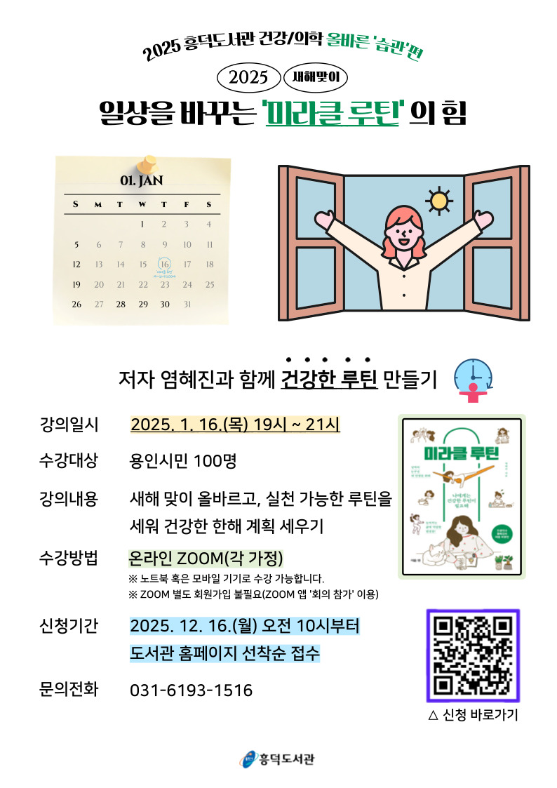 2025 흥덕도서관 건강 의학 올바른 습관 편 2025 새해맞이 일상을 바꾸는 미라클 루틴의 힘 저자 염혜진과 함께 건강한 루틴 만들기 강의일시 2025.1.16.목 19시 ~ 21시 수강대상 용인시민 100명 강의내용 새해맞이 올바르고, 실천가능한 루틴을 세워 건강한 한해 계획 세우기 수강방법 온라인 zoom 각 가정 노트북 혹은 모바일 기기로 수강 가능합니다. zoom 별도 회원가입 불필요 zoom 앱 회의참가 이용 신청기간 2025.12.16.월 오전 10시부터 도서관 홈페이지 선착순 접수 문의전화 031-6193-1516 신청 바로가기 용인시 흥덕도서관