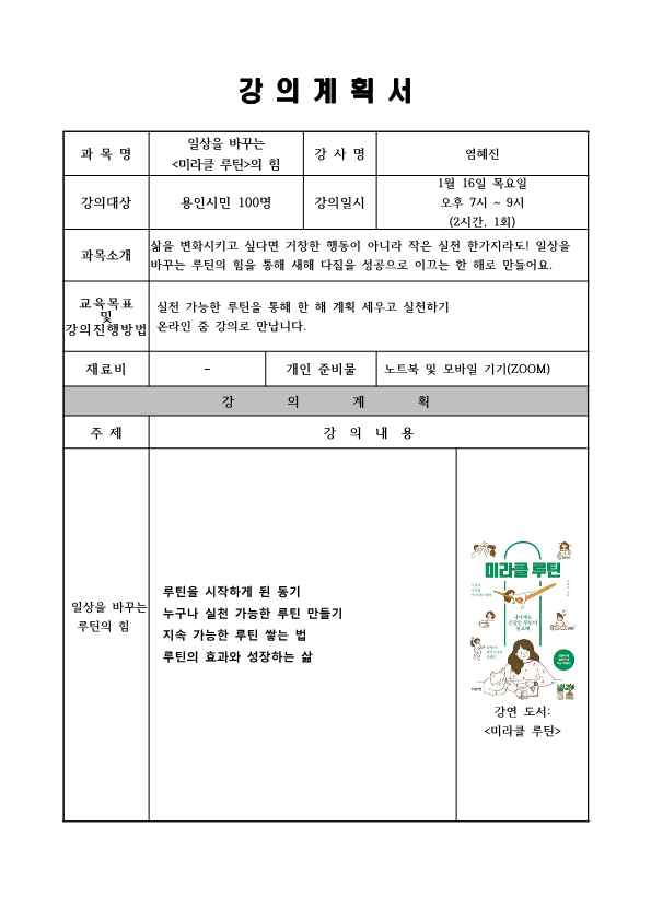 강의계획서 과목명 일상을 바꾸는 미라클 루틴의 힘 강사명 염혜진 강의대상 용인시민 100명 강의일시 1월 16일 목요일 오후 7시~9시 2시간 1회 과목소개 삶을 변화시키고 싶다면 거창한 행동이 아니라 작은 실천 한가지라도! 일상을 바꾸는 루틴의 힘을 통해 새해 다짐을 성공으로 이끄는 한 해로 만들어요. 교육 목표 및 강의진행방법 실천 가능한 루틴을 통해 한 해 계획 세우고 실천하기 온라인 줌 강의로 만납니다. 재료비 개인준비물 노트북 및 모바일 기기 zoom 강의계획 주제 일상을 바꾸는 루틴의 힘 강의내용 루틴을 시작하게 된 동기 누구나 실천가능한 루틴 만들기 지속 가능한 루틴 쌓는 법 루틴의 효과와 성장하는 삶 미라클 루틴