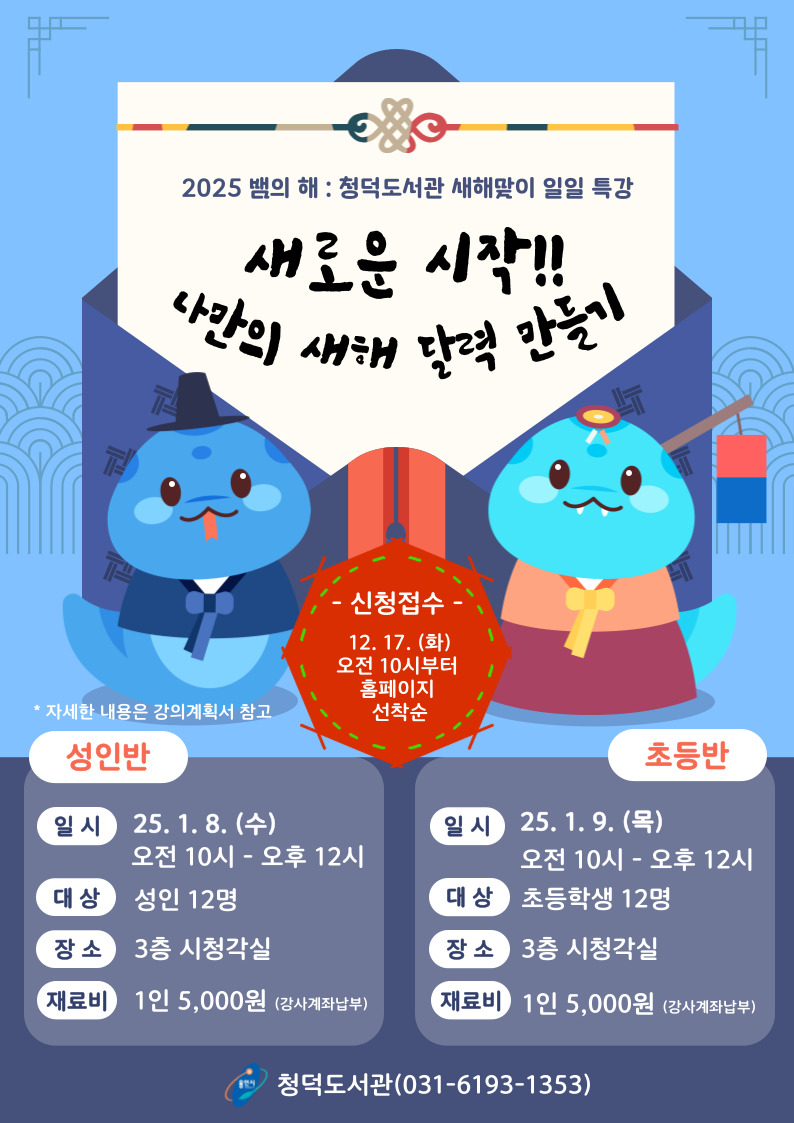 2025 뱀의 해 청덕도서관 새해맞이 일일 특강 새로운시작 나만의 새해 달력 만들기 신청접수 12.17.화 오전 10시부터 홈페이지 선착순 자세한내용은 강의계획서 참고 성인반 일시 25.1.8.수 오전 10시 ~ 오후 12시 대상 성인 12명 장소 3층 시청각실 재료비 1인 5,000원 강사계좌납부 초등반 일시 25.1.9. 목 오전 10시 ~ 오후 12시 대상 초등학생 12명 장소 3층 시청각실 재료비 1인 5,000원 강사 계좌 납부 용인시 청덕도서관 031-6193-1353