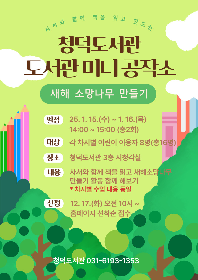 사서와 함께 책을 읽고 만드는 청덕도서관 도서관 미니 공작소 새해 소망나무 만들기 일정 25.1.15.수 ~ 1.16.목 14:00 ~ 15:00 총2회 대상 각 차시별 어린이 이용자 8명 총 16명 장소 청덕도서관 3층 시청각실 내용 사서와 함께 책을 읽고 새해소망나무 만들기 활동 함께 해보기 차시별 수업 내용 동일 신청 12.17.화 오전 10시 ~ 홈페이지 선착순 접수 청덕도서관 031-6193-1353 