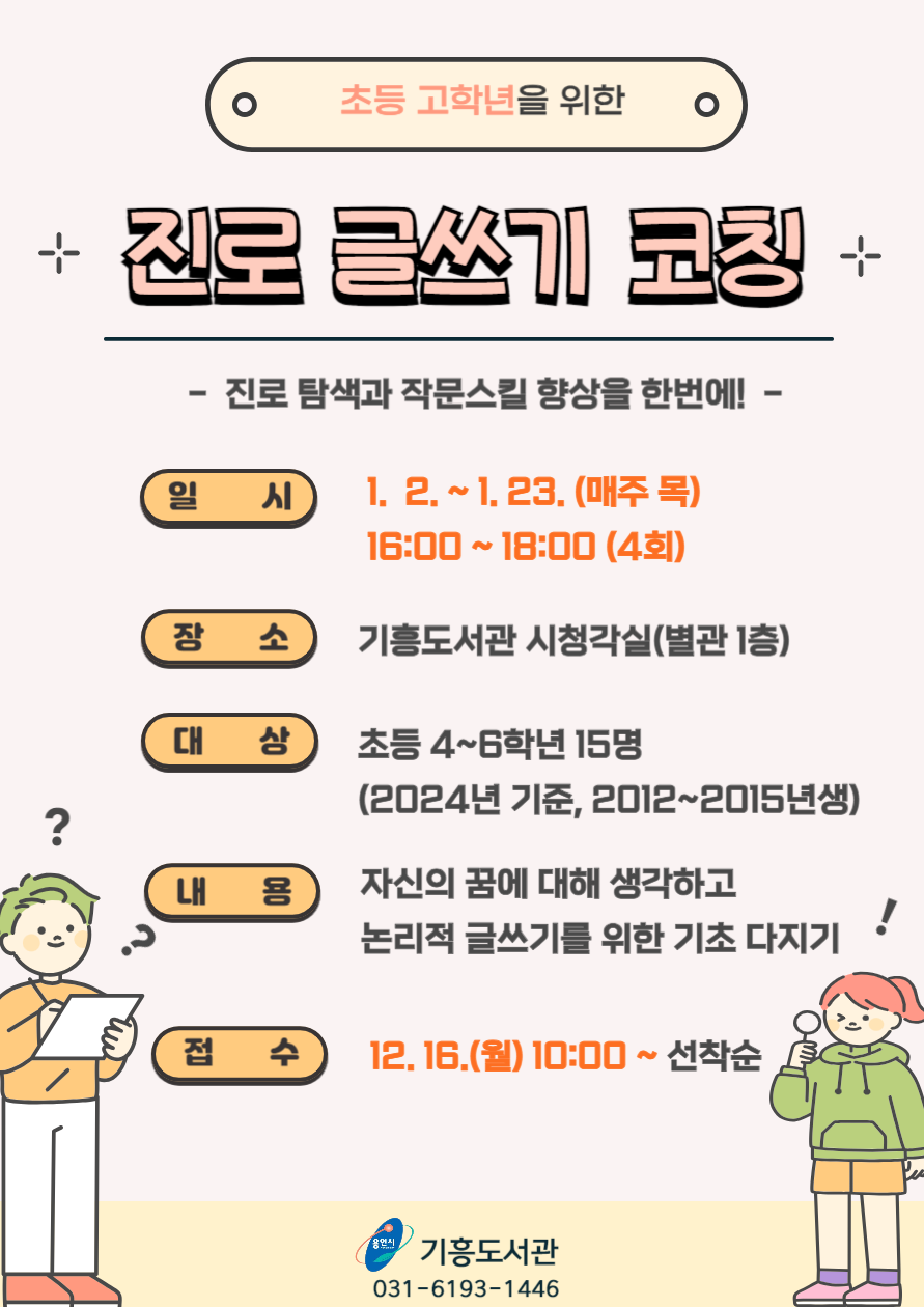 초등 고학년을 위한 진로 글쓰기 코칭 진로탐색과 작문스킬 향상을 한번에! 일시 1.2. ~ 1.23. 매주 목 16:00~18:00 4회 장소 기흥도서관 시청각실 별관 1층 대상 초등 4~6학년 15명 2024년 기준 2012~2015년생 내용 자신의 꿈에 대해 생각하고 논리적 글쓰기를 위한 기초 다지기! 접수 12.16.월 10:00~ 선착순 용인시 기흥도서관 031-6193-1446