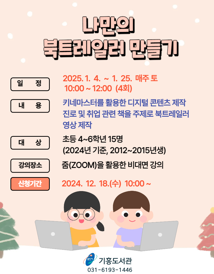 나만의 북트레일러 만들기 일정 2025.1.4.~1.25. 매주 토 10:00~12:00 4회 내용 키네마스터를 활요안 디지털 콘텐츠 제작 진로 및 취업 관련 책을 주제로 북트레일러 영상 제작 대상 초등 4~6학년 15명 2024년 기준 2012~2015년생 강의장소 줌zoom을 활용한 비대면 강의 신청기간 2024.12.18. 수 10:00 ~ 용인시 기흥도서관 031-6193-1446