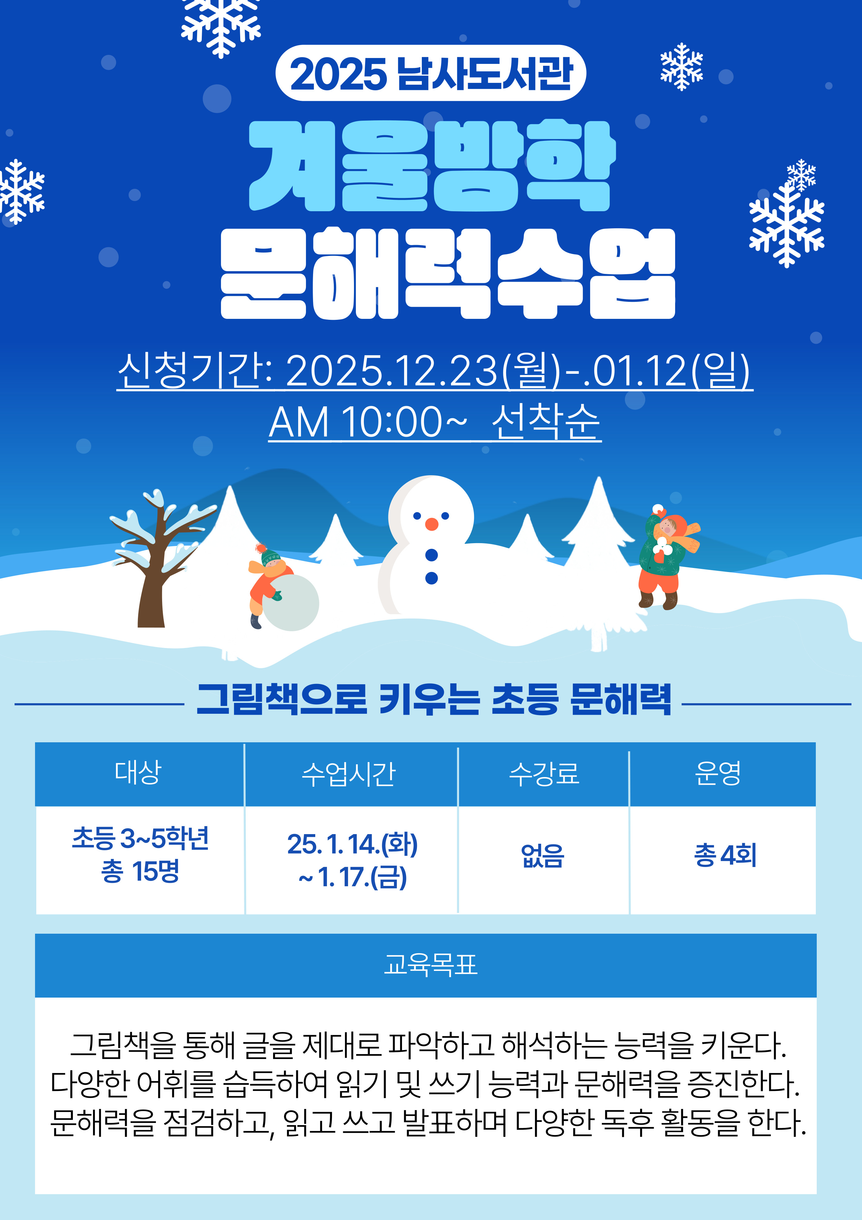 2025 남사도서관 겨울방학 문해력수업 신청기간 2025.12.23.월 01-12일 am 10:00 선착순 그림책으로 키우는 초등 문해력 대상 초등 3~5학년 총 15명 수업시간 25.1.14.화 ~1.17.금 수강료 없음 운영 총 4회 교육목표 그림책을 통해 글을 제대로 파악하고 해석하는 능력을 키운다. 다양한 어휘를 습득하여 읽기 및 쓰기 능력과 문해력을 증진한다. 문해력을 점검하고, 읽고 쓰고 발표하며 다양한 독후 활동을 한다.