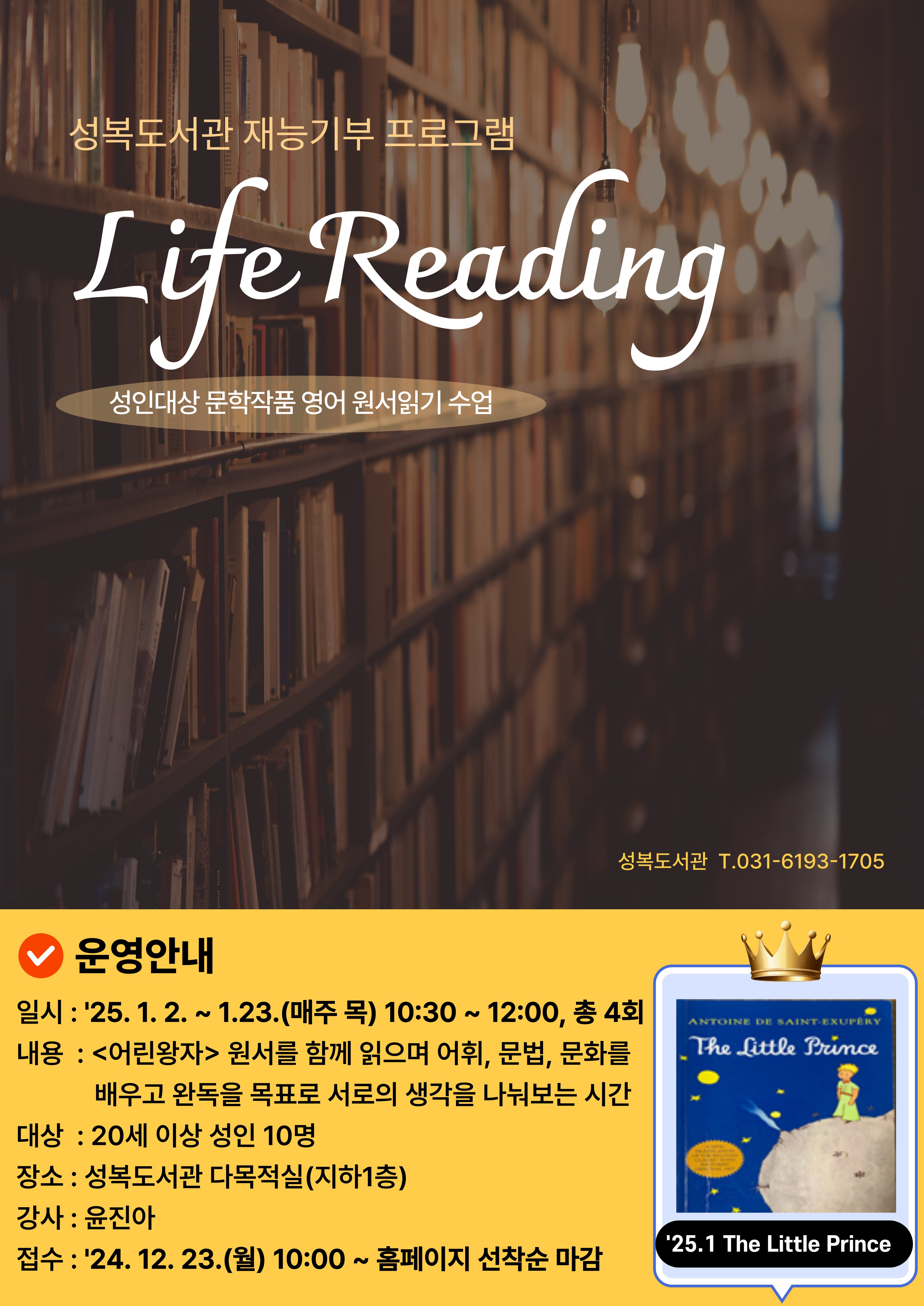 성복도서관 재능기부 프로그램 Life Reading 성인대상 문학작품 영어 원서읽기 수업 성복도서관 T 031-6193-1705 운영안내 일시 25.1.2. ~ 1.23. 매주 목 10:30~12:00 총 4회 내용 어린왕자 원서를 함께 읽으며 어휘 문법 문화를 배우고 완독을 목표로 서로의 생각을 나눠보는 시간 대상 20세이상 성인 10명 장소 성복도서관 다목적실 지하1층 강사 윤진아 접수 24.12.23.월 10:00 홈페이지 선착순 마감 25.1. The Little Prince