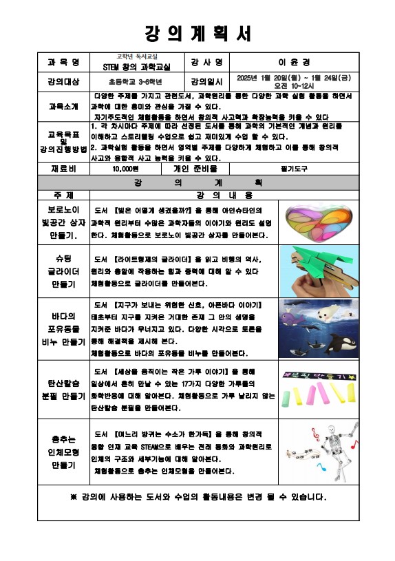 강의계획서 과목명 고학년 독서교실 STEM 창의 과학교실 강사명 이윤경 강의대상 초등학교 3-6학년 강의일시 2025년 1월 20일 월 ~ 1월 24일 금 오전 10-12시 과목소개 다양한 주제를 가지고 관련도서, 과학원리를 통한 다양한 과학 실험 활동을 하면서 과학에 대한 흥미와 관심을 가질 수 있다. 자기주도적인 체험활동을 하면서 창의적 사고력과 확장능력을 키울 수 있다. 교육목표 및 강의진행 방법 1 각 차시마다 주제에 따라 선정된 도서를 통해 과학의 기본적인 개념과 원리를 이해하고 스토리텔링 수업으로 쉽고 재미있게 수업할 수 있다. 2 과학 실험 활동을 하면서 영역별 주제를 다양하게 체험하고 이를 통해 창의적 사고와 융합적 사고 능력을 키울 수 있다. 재료비 10,000원 개인 준비물 필기도구 강의 계획 주제 강의내용 보로노이 빛공간 상자 만들기 도서 빛은 어떻게 생겼을까?를 통해 아인슈타인의 과학적 원리부터 수많은 과학자들의 이야기와 원리도 설명한다. 체험활동으로 보로노이 빛공간 상자를 만들어본다. 슈팅 글라이더 만들기 도서 라이트형제의 글라이더를 읽고 비행의 역사, 원리와 총알에 작용하는 힘과 중력에 대해 알 수 있다. 체험활동으로 글라이더를 만들어본다. 바다의 포유동물 비누 만들기 도서 지구가 보내는 위험한 신호, 아픈 바다 이야기 태초 부터 지구를 지켜온 거대한 존재 그 안의 생명을 지켜준 바다가 무너지고 있다. 다양한 시각으로 토론을 통해 해결책을 제시해 본다. 체험활동으로 바다의 포유동물 비누를 만들어본다. 탄산칼슘 분필만들기 도서 세상을 움직이는 작은 가루 이야기를 통해 일상에서 흔히 만날 수 있는 17가지 다양한 가루들의 화학반응에 대해 알아본다. 체험활동으로 가루 날리지않는 탄산칼슘 분필을 만들어본다. 춤추는 인체 모형 만들기 도서 며느리 방귀는 수소가 한가득 을 통해 창의적 융합 인재교육 STEM으로 배우는 전래 동화와 과학원리로 인체의 구조와 세부기능에 대해 알아본다. 체험활동으로 춤추는 인체모형을 만들어본다. 강의에 사용하는 도서와 수업의 활동내용은 변경 될 수 있습니다.