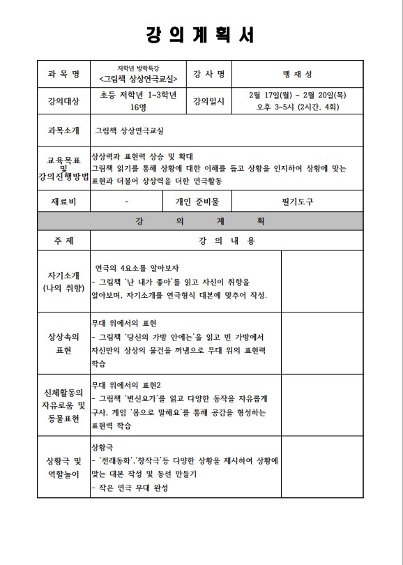 강의계획서 과목명 저학년 방학특강 그림책 상상연극교실 강사명 맹재성 강의대상 초등 저학년 1-3학년 16명 강의일시 2월 17일 월 ~ 2월 20일 목 오후 3~5시 2시간 4회 과목소개 그림책 상상연극교실 교육목표 및 강의진행방법 상상력과 표현력 상승 및 확대 그림책 읽기를 통해 상황에 대한 이해를 돕고 상황을 인지하여 상황에 맞는 표현과 더불어 상상력을 더한 연극활동 재료비 - 개인 준비물 필기도구 강의계획 주제 강의내용 자기소개 나의 취향 연극의 4요소를 알아보자 그림책 난 내가 좋아를 읽고 자신이 취향을 알아보며 자기소개를 연극 형식 대본에 맞추어 작성 상상속의표현 무대 위에서의 표현 그림책 당신의 가방 안에는을 읽고 빈가방에서 자신만의 상상의 물건을 꺼냄으로 무대 위의 표현력 학습 신체활동의 자유로움 및 동물 표현 무대 위에서의 표현2 그림책 변신 요가를 읽고 다양한 동작을 자유롭게 구사, 게임 몸으로 말해요를 통해 공감을 형성하는 표현력 학습 상황극 및 역할놀이 상황극 전래동화, 창작극 등 다양한 상황을 제시하여 상황에 맞는 대본 작성 및 동선만들기 작은 연극 무대 완성