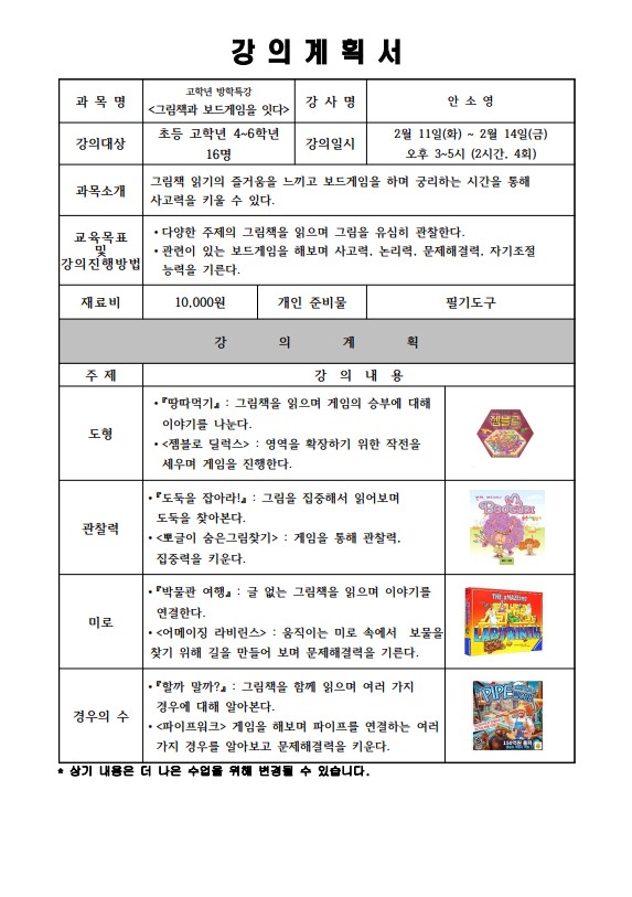 강의계획서 과목명 고학년 방학특강 그림책과 보드게임을 잇다 강사명 안소영 강의대상 초등 고학년 4~6학년 16명 강의일시 2월 11일 화 ~ 2월 14일 금 오후 3~5시 2시간 4회 과목소개 그림책 읽기의 즐거움을 느끼고 보드게임을 하며 궁리하는 시간을 통해 사고력을 키울 수 있다. 교육목표 및 강의진행방법 다양한 주제의 그림책을 읽으며 그림을 유심히 관찰한다. 관련이 있는 보드게임을 해보며 사고력, 논리력, 문제해결력 자기 조절능력을 기른다 재료비 10,000원 개인준비물 필기도구 강의계획 주제 강의내용 도형 땅따먹기 그림책을 읽으며 게임의 승부에 대해 이야기를 나눈다. 젬블로 딜럭스 영역을 확장하기 위한 작전을 세우며 게임을 진행한다. 관찰력 도둑을 잡아라 그림을 집중해서 읽어보며 도둑을 찾아본다. 뽀글이 숨은 그림 찾기 게임을 통해 관찰력 집중력을 키운다 미로 박물관 여행 글 없는 그림책을 읽으며 이야기를 연결한다. 어메이징라비린스 움직이는 미로속에서 보물을 찾기 위해 길을 만들어 보며 문제해결력을 기른다. 경우의 수 할까 말까? 그림책을 읽으며 여럭가지 경우에 대해 알아본다. 파이프 워크 게임을 해보며 파이프를 연결하는 여러가지 경우를 알아보고 문제해결력을 키운다. 상기 내용은 더 나은 수업을 위해 변경될 수 있습니다.