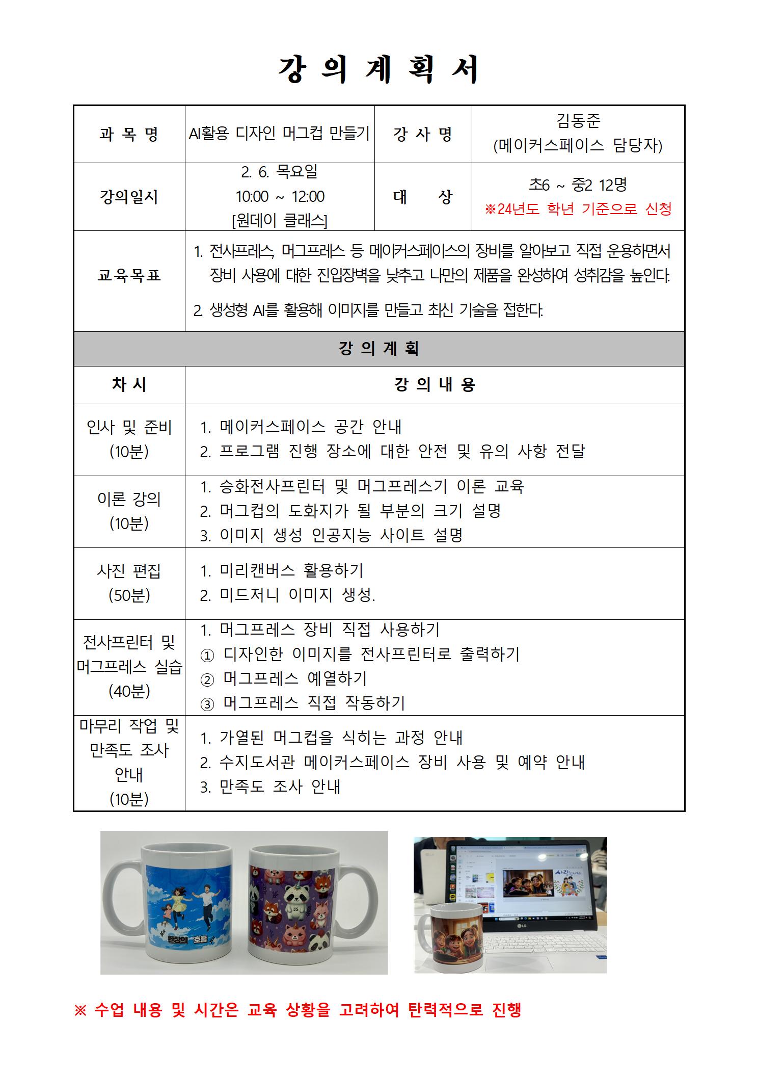 강의계획서 과목명 AI활용 디자인 머그컵 만들기 강사명 김동준 메이커스페이스 담당자 강의일시 2.6.목요일 10:00~12:00 원데이클래스 대상 초6~중2 12명 24년도 학년 기준으로 신청 교육목표 1. 전사프레스, 머그프레스 등 메이커스페이스의 장비를 알아보고 직접 운용하면서 장비 사용에 대한 진입장벽을 낮추고 나만의 제품을 완성하여 성취감을 높인다. 2 생성형 AI를 활용해 이미지를 만들고 최신기술을 접한다. 강의계획 차시 강의내용 인사 및 준비 10분 1 메이커스페이스 공간 안내 2 프로그램 진행장소에 대한 안전 및 유의사항 전달 이론 강의 10분 1. 승화전사프린터 및 머그프레스기 이론 교육 2. 머그컵의 도화지가 될 부분의 크기 설명 3 이미지 생성 인공지능 사이트 설명 사진편집 50분 1 미리캔버스 활용하기 2 미드저니 이미지 생성 전사프린터 및 머그프레스 실습 40분 1 머그프레스 장비 직접 사용하기 1 디자인한 이미지를 전사프린터로 출력하기 2 머그프레스 예열하기 3 머그프레스 직접 작동하기 마무리 작업 및 만족도조사안내 10분 1 가열된 머그컵을 식히는 과정 안내 2 수지도서관 메이커스페이스 장비 사용 및 예약 안내 3 만족도조사 안내 수업내용 및 시간은 교육 상황을 고려하여 탄력적으로 진행