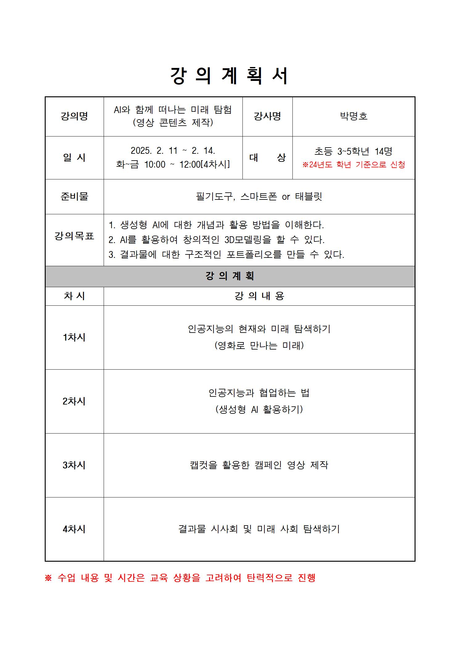 강의 계획서 강의명 AI와 함께 떠나는 미래 탐험 영상 콘텐츠 제작 강사명 박명호 일시 2025.2.11.~2.14. 화~금 10:00~12:00 4차시 대상 초등 3~5학년  14명 24년도 학년 기준으로 신청 준비물 필기도구 스마트폰 태블릿 강의목표 1 생성형 AI에 대한 개념과 활용방법을 이해한다. 2 AI를 활용하여 창의적인 3D 모델링을 할 수 있다. 3 결과물에 대한 구조적인 포트폴리오를 만들 수 있다. 강의계획 차시 강의내용 1차시 인공지능의 현재와 미래 탐색하기 영화로 만나는 미래 2차시 인공지능과 협업하는 법 생성형 AI활용하기 3차시 캡컷을 활용한 캠페인 영상 제작 4차시 결과물 시사회 및 미래 사회 탐색하기 수업 내용 및 시간은 교육 상황을 고려하여 탄력적으로 진행