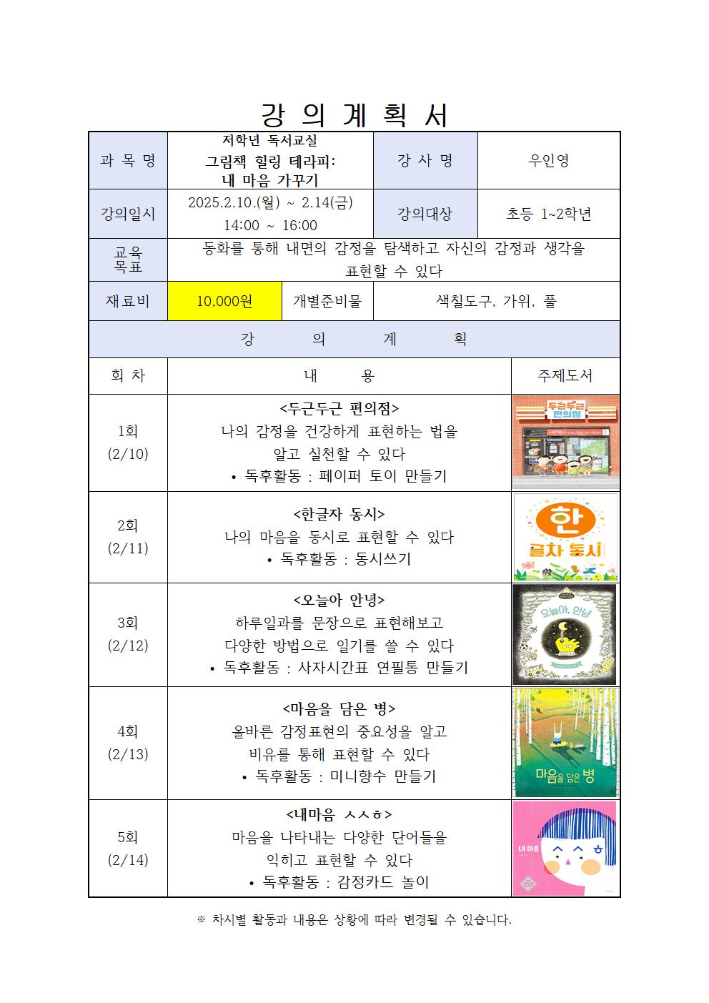 강의계획서 과목명 저학년 독서교실 그림책 힐링 테라피 내 마음 가꾸기 강사명 우인영 강의일시 2025.2.10.월 ~ 2.14금 14:00 16:00 강의대상 초등 1~2학년 교육 목표 동화를 통해 내면의 감정을 탐색하고 자신의 감정과 생각을 표현할 수 있다 재료비 10,000원 개별준비물 색칠도구, 가위, 풀 강의계획 회차 내용 주제도서 1회 2/10 두근두근 편의점 나의 감정을 건강하게 표현하는 법을 알고 실천할 수 있다 독후활동 : 페이퍼 토이 만들기 2회 2/11 한글자 동시  나의 마음을 동시로 표현할 수 있다  독후활동 : 동시쓰기 3회 2/12 오늘아 안녕 하루일과를 문장으로 표현해보고 다양한 방법으로 일기를 쓸 수 있다  독후활동 : 사자시간표 연필통 만들기 4회 2/13 마음을 담은 병 올바른 감정표현의 중요성을 알고 비유를 통해 표현할 수 있다  독후활동 : 미니향수 만들기 마음을 담은 병 5회 2/14 내마음 ㅅㅅㅎ 마음을 나타내는 다양한 단어들을 익히고 표현할 수 있다 독후활동 : 감정카드 놀이 차시별 활동과 내용은 상황에 따라 변경될 수 있습니다.