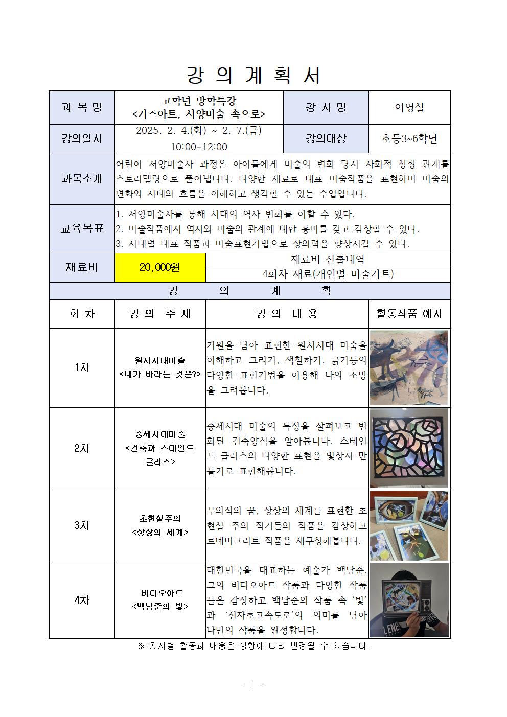  강의 계획서 과목명 고학년 방학특강 키즈아트, 서양미술 속으로 강사명 이영실 강의일시 2025. 2. 4.화 ~ 2. 7.금 10:00-12:00 강의대상 초등3~6학년 과목소개 어린이 서양미술사 과정은 아이들에게 미술의 변화 당시 사회적 상황 관계를 과목소개 스토리텔링으로 풀어냅니다.  다양한 재료로 대표 미술작품을 표현하며 미술의 변화와 시대의 흐름을 이해하고 생각할 수 있는 수업입니다. 교육목표 1. 서양미술사를 통해 시대의 역사 변화를 이할 수 있다. 2. 미술작품에서 역사와 미술의 관계에 대한 흥미를 갖고 감상할 수 있다. 3. 시대별 대표 작품과 미술표현기법으로 창의력을 향상시킬 수 있다. 재료비 20,000원 재료비 산출내역 4회차 재료 개인별 미술키트 강의계획 회차 강의 주제 강의 내용 활동작품 예시 1차 원시시대미술 내가 바라는 것은? 기원을 담아 표현한 원시시대 미술을 이해하고 그리기, 색칠하기, 긁기등의 다양한 표현기법을 이용해 나의 소망을 그려봅니다. 2차 중세시대미술 건축과 스테인드 글라스 중세시대 미술의 특징을 살펴보고 변 화된 건축양식을 알아봅니다. 스테인 드 글라스의 다양한 표현을 빛상자 만들기로 표현해봅니다. 3차 초현실주의 상상의 세계 무의식의 꿈, 상상의 세계를 표현한 초 현실주의 작가들의 작품을 감상하고 르네마그리트 작품을 재구성해봅니다. 4차 비디오아트 백남준의 빛 대한민국을 대표하는 예술가 백남준. 그의 비디오아트 작품과 다양한 작품 들을 감상하고 백남준의 작품 속 '빛' 과 '전자초고속도로'의 의미를 담아 나만의 작품을 완성합니다. 차시별 활동과 내용은 상황에 따라 변경될 수 있습니다. 1