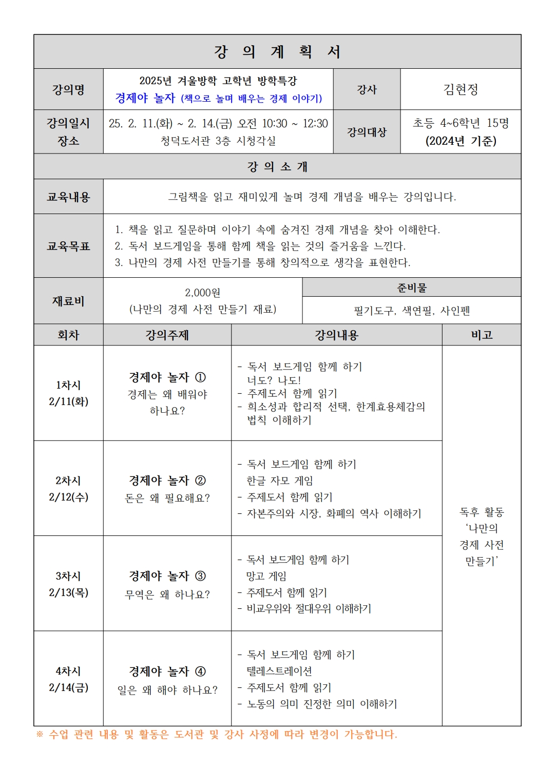 강의계획 서 강의명 2025년 겨울방학 고학년 방학특강 경제야 놀자 책으로 놀며 배우는 경제 이야기 강사 김현정 강의일시 장소 25. 2. 11.화 ~ 2. 14.금 오전 10:30~12:30 청덕도서관 3층 시청각실 강의대상 초등 4~6학년 15명 2024년 기준 강의소개 교육내용 그림책을 읽고 재미있게 놀며 경제 개념을 배우는 강의입니다. 교육목표 1. 책을 읽고 질문하며 이야기 속에 숨겨진 경제 개념을 찾아 이해한다. 2. 독서 보드게임을 통해 함께 책을 읽는 것의 즐거움을 느낀다. 3. 나만의 경제 사전 만들기를 통해 창의적으로 생각을 표현한다. 준비물 2,000원 나만의 경제 사전 만들기 재료 재료비 필기도구, 색연필, 사인펜 회차 강의주제 강의내용 1차시 2/11 화 경제야 놀자 1 경제는 왜 배워야 하나요? 독서 보드게임 함께 하기 너도? 나도! 주제도서 함께 읽기 희소성과 합리적 선택, 한계효용체감의 법칙 이해하기 2차시 2/12수 경제야 놀자 2 돈은 왜 필요해요? 독서 보드게임 함께 하기 한글 자모 게임 주제도서 함께 읽기 자본주의와 시장, 화폐의 역사 이해하기 3차시 2/13 목 경제야 놀자 3 무역은 왜 하나요? 독서 보드게임 함께 하기 망고 게임 주제도서 함께 읽기 비교우위와 절대우위 이해하기 4차시 2/14 금 경제야 놀자 4 일은 왜 해야 하나요? 독서 보드게임 함께 하기 텔레스트레이션 주제도서 함께 읽기 노동의 의미 진정한 의미 이해하기 수업 관련 내용 및 활동은 도서관 및 강사 사정에 따라 변경이 가능합니다. 비고  독후 활동 나만의 경제 사전 만들기