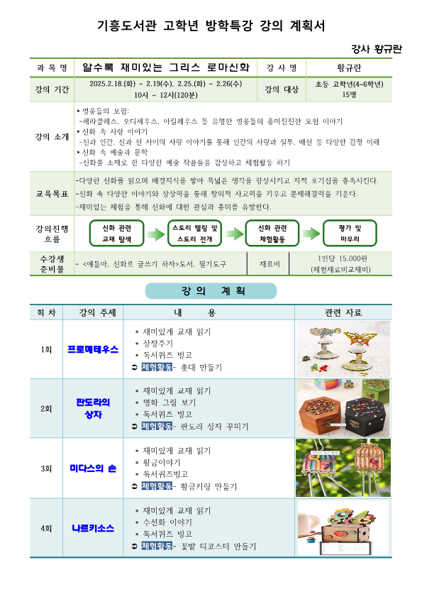 기흥도서관 고학년 방학특강 강의 계획서 강사 황규란 과목명 알수록 재미있는 그리스 로마신화 강사명 황규란 강의 기간 2025.2.18.(화 ~ 2.19. 수, 2.25.화 ~ 2.26수 10시 ~ 12시 120분 강의 대상 초등 고학년 4~6학년 15명 강의 소개 영웅들의 모험 헤라클레스, 오디세우스, 아킬레우스 등 유명한 영웅들의 흥미진진한 모험 이야기  신화 속 사랑 이야기 신과 인간, 신과 신 사이의 사랑 이야기를 통해 인간의 사랑과 질투, 배신 등 다양한 감정 이해 신화 속 예술과 문학 신화를 소재로 한 다양한 예술 작품들을 감상하고 체험활동 하기 교육목표  다양한 신화를 읽으며 배경지식을 쌓아 폭넓은 생각을 향상시키고 지적 호기심을 충족시킨다.  신화 속 다양한 이야기와 상상력을 통해 창의적 사고력을 키우고 문제해결력을 키운다.  재미있는 체험을 통해 신화에 대한 관심과 흥미를 유발한다. 강의진행 흐름 신화 관련 교재 탐색 스토리 텔링 및 스토리 전개 신화 관련 체험활동 평가 및 마무리 수강생 준비물 얘들아, 신화로 글쓰기 하자 도서, 필기도구 재료비 1인당 15,000원 체험재료비 교재비 강의 계획 회차 강의 주제 내용 관련자료 1회 프로메테우스 재미있게 교재 읽기 상장주기 독서퀴즈 빙고 체험활동 롯대 만들기  2회 판도라의 상자 재미있게 교재 읽기 명화 그림 보기 독서퀴즈 빙고 체험활동 판도라 상자 꾸미기 3회 미다스의 손 재미있게 교재 읽기 황금이야기 독서퀴즈빙고 체험활동 황금키링 만들기 4회 나르키소스 재미있게 교재 읽기 수선화 이야기 독서퀴즈 빙고 체험활동 꽃밭 티코스터 만들기